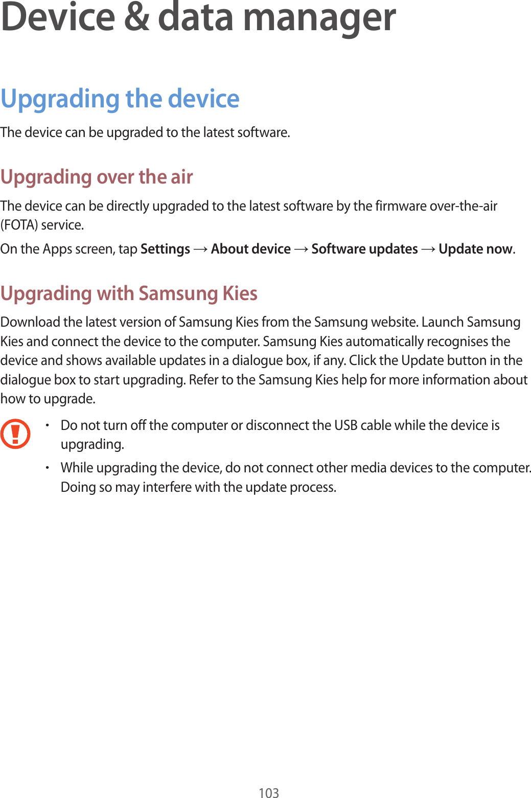 103Device &amp; data managerUpgrading the deviceThe device can be upgraded to the latest software.Upgrading over the airThe device can be directly upgraded to the latest software by the firmware over-the-air (FOTA) service.On the Apps screen, tap Settings → About device → Software updates → Update now.Upgrading with Samsung KiesDownload the latest version of Samsung Kies from the Samsung website. Launch Samsung Kies and connect the device to the computer. Samsung Kies automatically recognises the device and shows available updates in a dialogue box, if any. Click the Update button in the dialogue box to start upgrading. Refer to the Samsung Kies help for more information about how to upgrade.•Do not turn off the computer or disconnect the USB cable while the device is upgrading.•While upgrading the device, do not connect other media devices to the computer. Doing so may interfere with the update process.