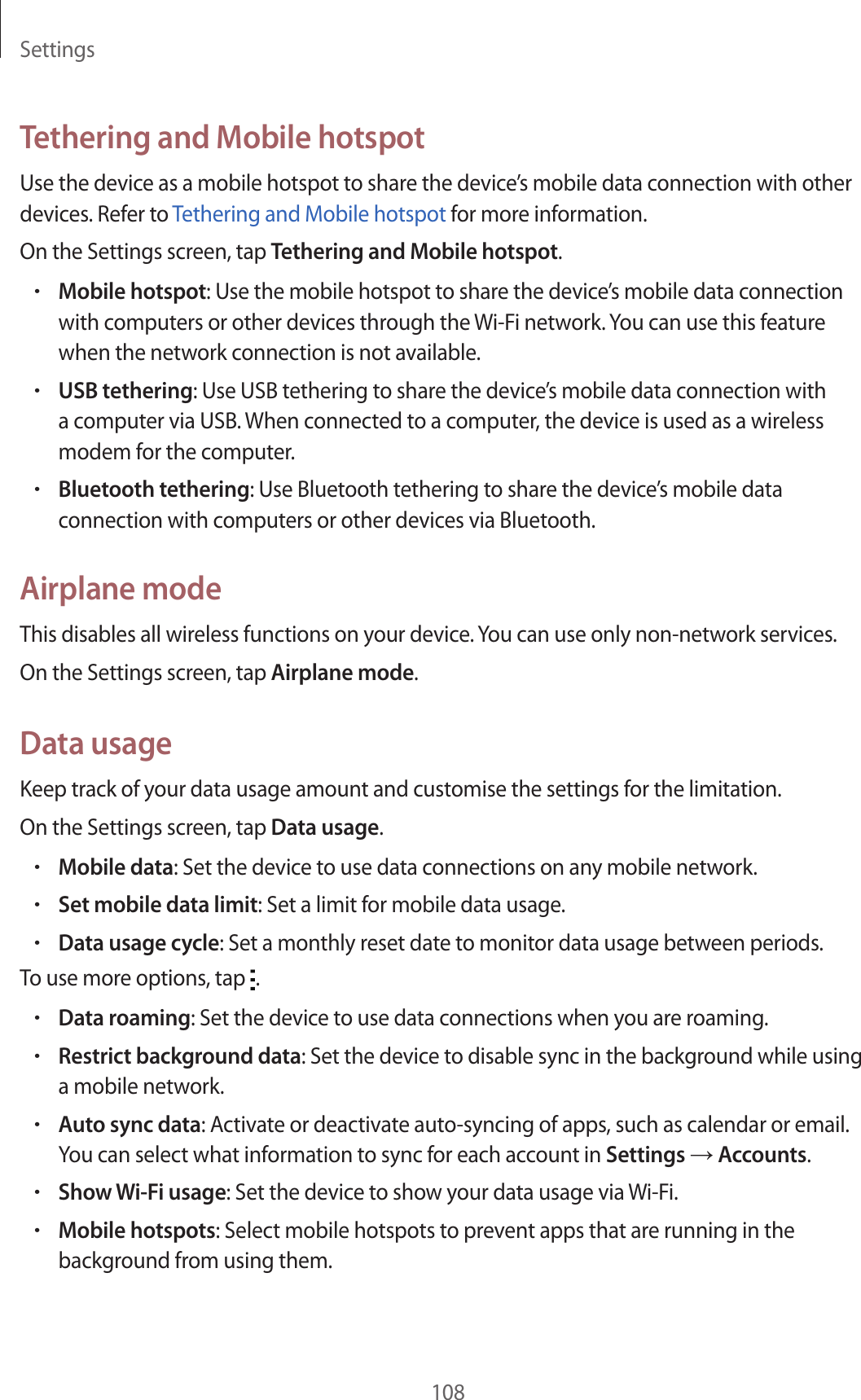 Settings108Tethering and Mobile hotspotUse the device as a mobile hotspot to share the device’s mobile data connection with other devices. Refer to Tethering and Mobile hotspot for more information.On the Settings screen, tap Tethering and Mobile hotspot.•Mobile hotspot: Use the mobile hotspot to share the device’s mobile data connection with computers or other devices through the Wi-Fi network. You can use this feature when the network connection is not available.•USB tethering: Use USB tethering to share the device’s mobile data connection with a computer via USB. When connected to a computer, the device is used as a wireless modem for the computer.•Bluetooth tethering: Use Bluetooth tethering to share the device’s mobile data connection with computers or other devices via Bluetooth.Airplane modeThis disables all wireless functions on your device. You can use only non-network services.On the Settings screen, tap Airplane mode.Data usageKeep track of your data usage amount and customise the settings for the limitation.On the Settings screen, tap Data usage.•Mobile data: Set the device to use data connections on any mobile network.•Set mobile data limit: Set a limit for mobile data usage.•Data usage cycle: Set a monthly reset date to monitor data usage between periods.To use more options, tap  .•Data roaming: Set the device to use data connections when you are roaming.•Restrict background data: Set the device to disable sync in the background while using a mobile network.•Auto sync data: Activate or deactivate auto-syncing of apps, such as calendar or email. You can select what information to sync for each account in Settings → Accounts.•Show Wi-Fi usage: Set the device to show your data usage via Wi-Fi.•Mobile hotspots: Select mobile hotspots to prevent apps that are running in the background from using them.