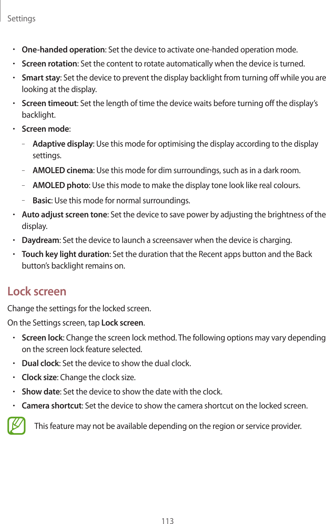 Settings113•One-handed operation: Set the device to activate one-handed operation mode.•Screen rotation: Set the content to rotate automatically when the device is turned.•Smart stay: Set the device to prevent the display backlight from turning off while you are looking at the display.•Screen timeout: Set the length of time the device waits before turning off the display’s backlight.•Screen mode:–Adaptive display: Use this mode for optimising the display according to the display settings.–AMOLED cinema: Use this mode for dim surroundings, such as in a dark room.–AMOLED photo: Use this mode to make the display tone look like real colours.–Basic: Use this mode for normal surroundings.•Auto adjust screen tone: Set the device to save power by adjusting the brightness of the display.•Daydream: Set the device to launch a screensaver when the device is charging.•Touch key light duration: Set the duration that the Recent apps button and the Back button’s backlight remains on.Lock screenChange the settings for the locked screen.On the Settings screen, tap Lock screen.•Screen lock: Change the screen lock method. The following options may vary depending on the screen lock feature selected.•Dual clock: Set the device to show the dual clock.•Clock size: Change the clock size.•Show date: Set the device to show the date with the clock.•Camera shortcut: Set the device to show the camera shortcut on the locked screen.This feature may not be available depending on the region or service provider.