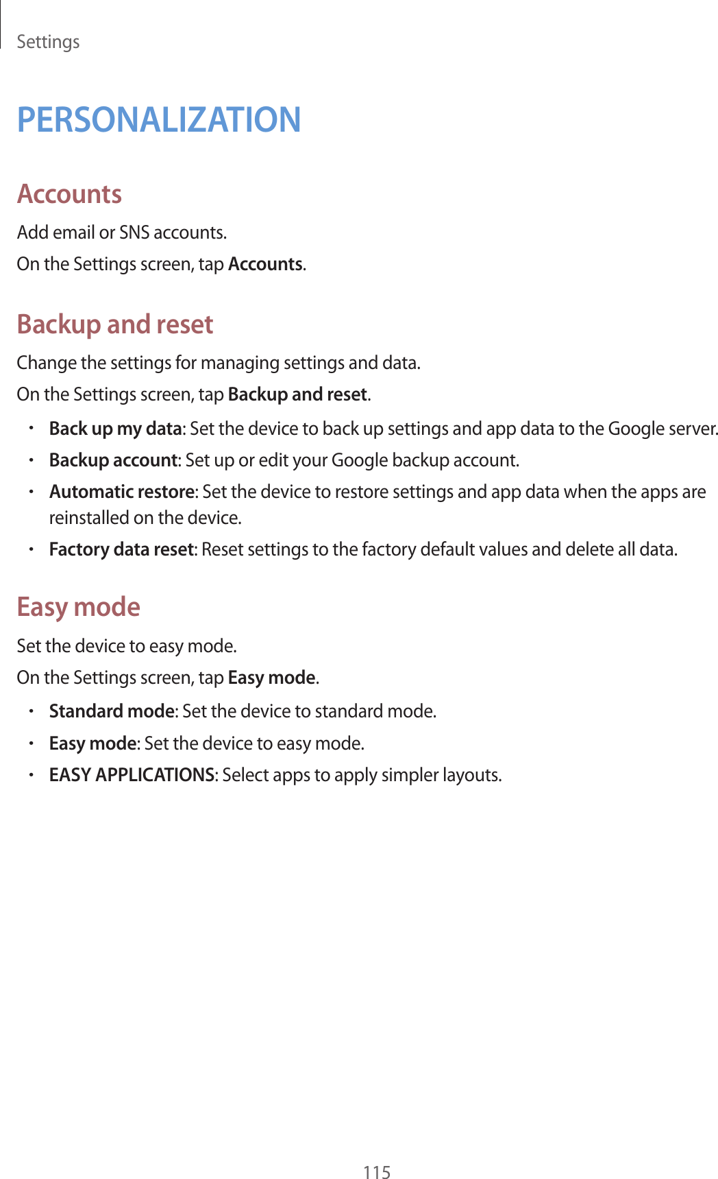 Settings115PERSONALIZATIONAccountsAdd email or SNS accounts.On the Settings screen, tap Accounts.Backup and resetChange the settings for managing settings and data.On the Settings screen, tap Backup and reset.•Back up my data: Set the device to back up settings and app data to the Google server.•Backup account: Set up or edit your Google backup account.•Automatic restore: Set the device to restore settings and app data when the apps are reinstalled on the device.•Factory data reset: Reset settings to the factory default values and delete all data.Easy modeSet the device to easy mode.On the Settings screen, tap Easy mode.•Standard mode: Set the device to standard mode.•Easy mode: Set the device to easy mode.•EASY APPLICATIONS: Select apps to apply simpler layouts.
