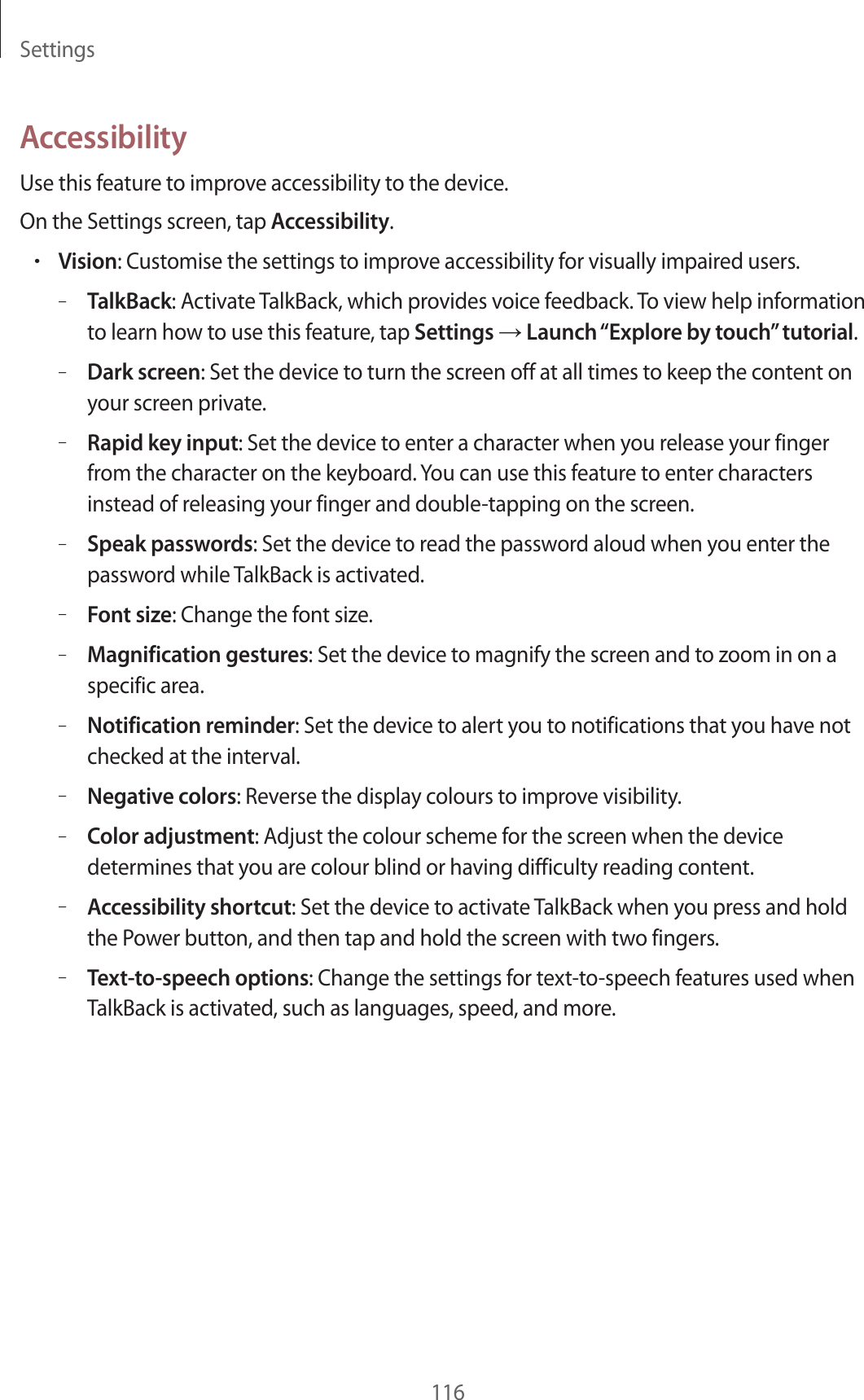 Settings116AccessibilityUse this feature to improve accessibility to the device.On the Settings screen, tap Accessibility.•Vision: Customise the settings to improve accessibility for visually impaired users.–TalkBack: Activate TalkBack, which provides voice feedback. To view help information to learn how to use this feature, tap Settings → Launch “Explore by touch” tutorial.–Dark screen: Set the device to turn the screen off at all times to keep the content on your screen private.–Rapid key input: Set the device to enter a character when you release your finger from the character on the keyboard. You can use this feature to enter characters instead of releasing your finger and double-tapping on the screen.–Speak passwords: Set the device to read the password aloud when you enter the password while TalkBack is activated.–Font size: Change the font size.–Magnification gestures: Set the device to magnify the screen and to zoom in on a specific area.–Notification reminder: Set the device to alert you to notifications that you have not checked at the interval.–Negative colors: Reverse the display colours to improve visibility.–Color adjustment: Adjust the colour scheme for the screen when the device determines that you are colour blind or having difficulty reading content.–Accessibility shortcut: Set the device to activate TalkBack when you press and hold the Power button, and then tap and hold the screen with two fingers.–Text-to-speech options: Change the settings for text-to-speech features used when TalkBack is activated, such as languages, speed, and more.