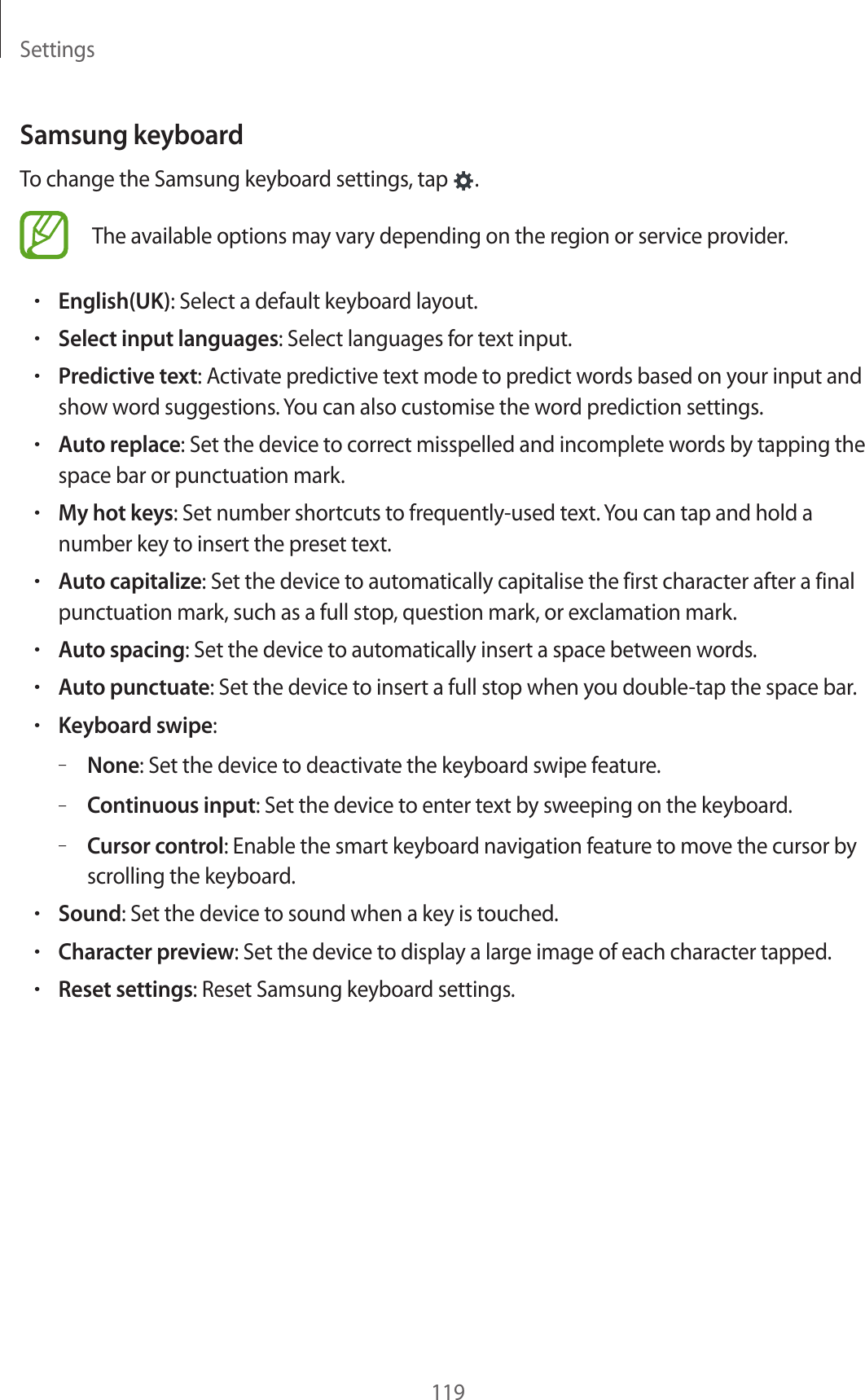 Settings119Samsung keyboardTo change the Samsung keyboard settings, tap  .The available options may vary depending on the region or service provider.•English(UK): Select a default keyboard layout.•Select input languages: Select languages for text input.•Predictive text: Activate predictive text mode to predict words based on your input and show word suggestions. You can also customise the word prediction settings.•Auto replace: Set the device to correct misspelled and incomplete words by tapping the space bar or punctuation mark.•My hot keys: Set number shortcuts to frequently-used text. You can tap and hold a number key to insert the preset text.•Auto capitalize: Set the device to automatically capitalise the first character after a final punctuation mark, such as a full stop, question mark, or exclamation mark.•Auto spacing: Set the device to automatically insert a space between words.•Auto punctuate: Set the device to insert a full stop when you double-tap the space bar.•Keyboard swipe:–None: Set the device to deactivate the keyboard swipe feature.–Continuous input: Set the device to enter text by sweeping on the keyboard.–Cursor control: Enable the smart keyboard navigation feature to move the cursor by scrolling the keyboard.•Sound: Set the device to sound when a key is touched.•Character preview: Set the device to display a large image of each character tapped.•Reset settings: Reset Samsung keyboard settings.