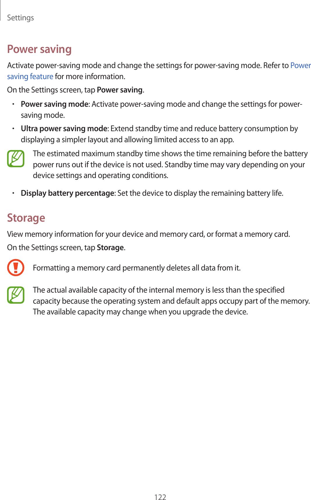 Settings122Power savingActivate power-saving mode and change the settings for power-saving mode. Refer to Power saving feature for more information.On the Settings screen, tap Power saving.•Power saving mode: Activate power-saving mode and change the settings for power-saving mode.•Ultra power saving mode: Extend standby time and reduce battery consumption by displaying a simpler layout and allowing limited access to an app.The estimated maximum standby time shows the time remaining before the battery power runs out if the device is not used. Standby time may vary depending on your device settings and operating conditions.•Display battery percentage: Set the device to display the remaining battery life.StorageView memory information for your device and memory card, or format a memory card.On the Settings screen, tap Storage.Formatting a memory card permanently deletes all data from it.The actual available capacity of the internal memory is less than the specified capacity because the operating system and default apps occupy part of the memory. The available capacity may change when you upgrade the device.