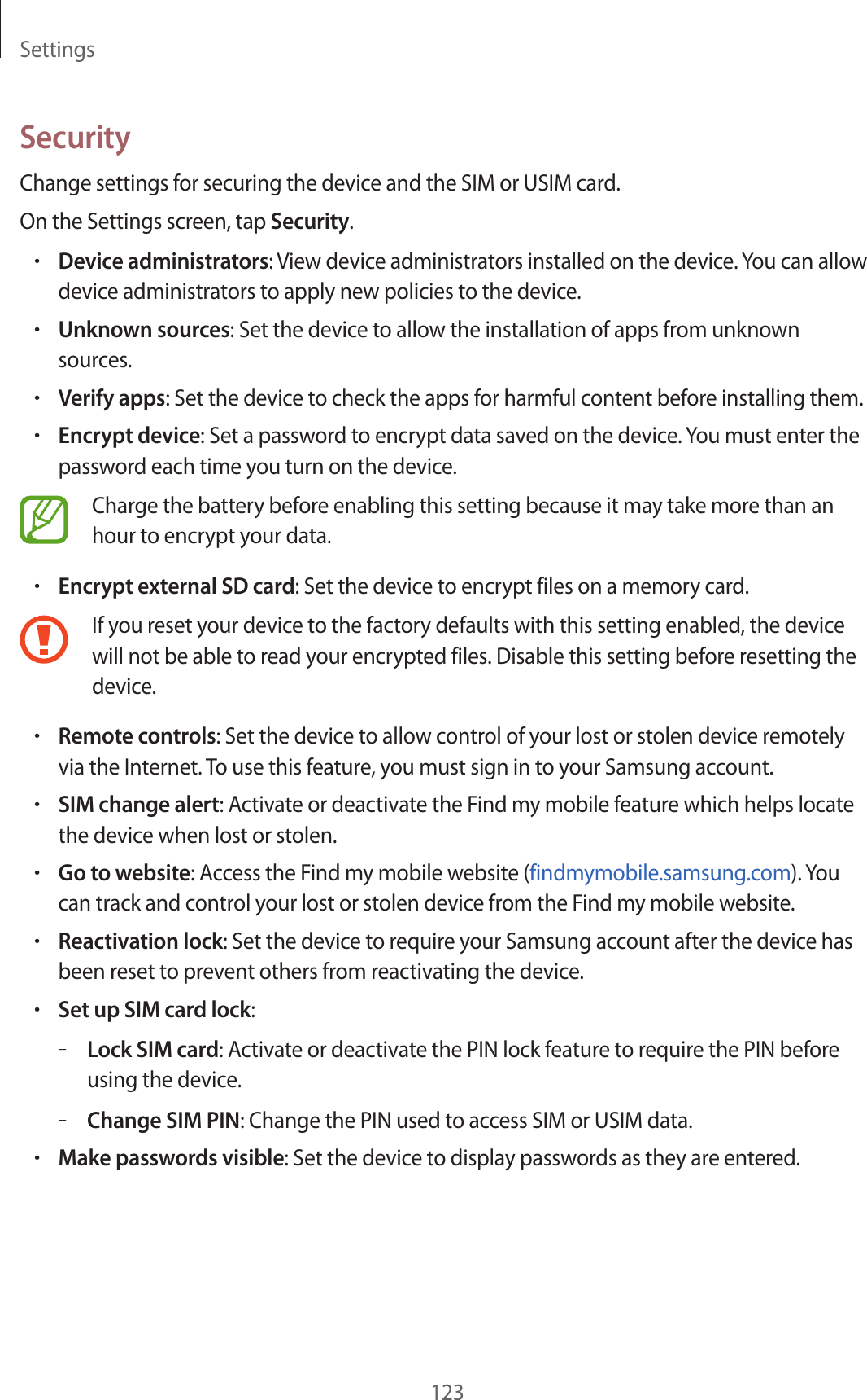 Settings123SecurityChange settings for securing the device and the SIM or USIM card.On the Settings screen, tap Security.•Device administrators: View device administrators installed on the device. You can allow device administrators to apply new policies to the device.•Unknown sources: Set the device to allow the installation of apps from unknown sources.•Verify apps: Set the device to check the apps for harmful content before installing them.•Encrypt device: Set a password to encrypt data saved on the device. You must enter the password each time you turn on the device.Charge the battery before enabling this setting because it may take more than an hour to encrypt your data.•Encrypt external SD card: Set the device to encrypt files on a memory card.If you reset your device to the factory defaults with this setting enabled, the device will not be able to read your encrypted files. Disable this setting before resetting the device.•Remote controls: Set the device to allow control of your lost or stolen device remotely via the Internet. To use this feature, you must sign in to your Samsung account.•SIM change alert: Activate or deactivate the Find my mobile feature which helps locate the device when lost or stolen.•Go to website: Access the Find my mobile website (findmymobile.samsung.com). You can track and control your lost or stolen device from the Find my mobile website.•Reactivation lock: Set the device to require your Samsung account after the device has been reset to prevent others from reactivating the device.•Set up SIM card lock:–Lock SIM card: Activate or deactivate the PIN lock feature to require the PIN before using the device.–Change SIM PIN: Change the PIN used to access SIM or USIM data.•Make passwords visible: Set the device to display passwords as they are entered.