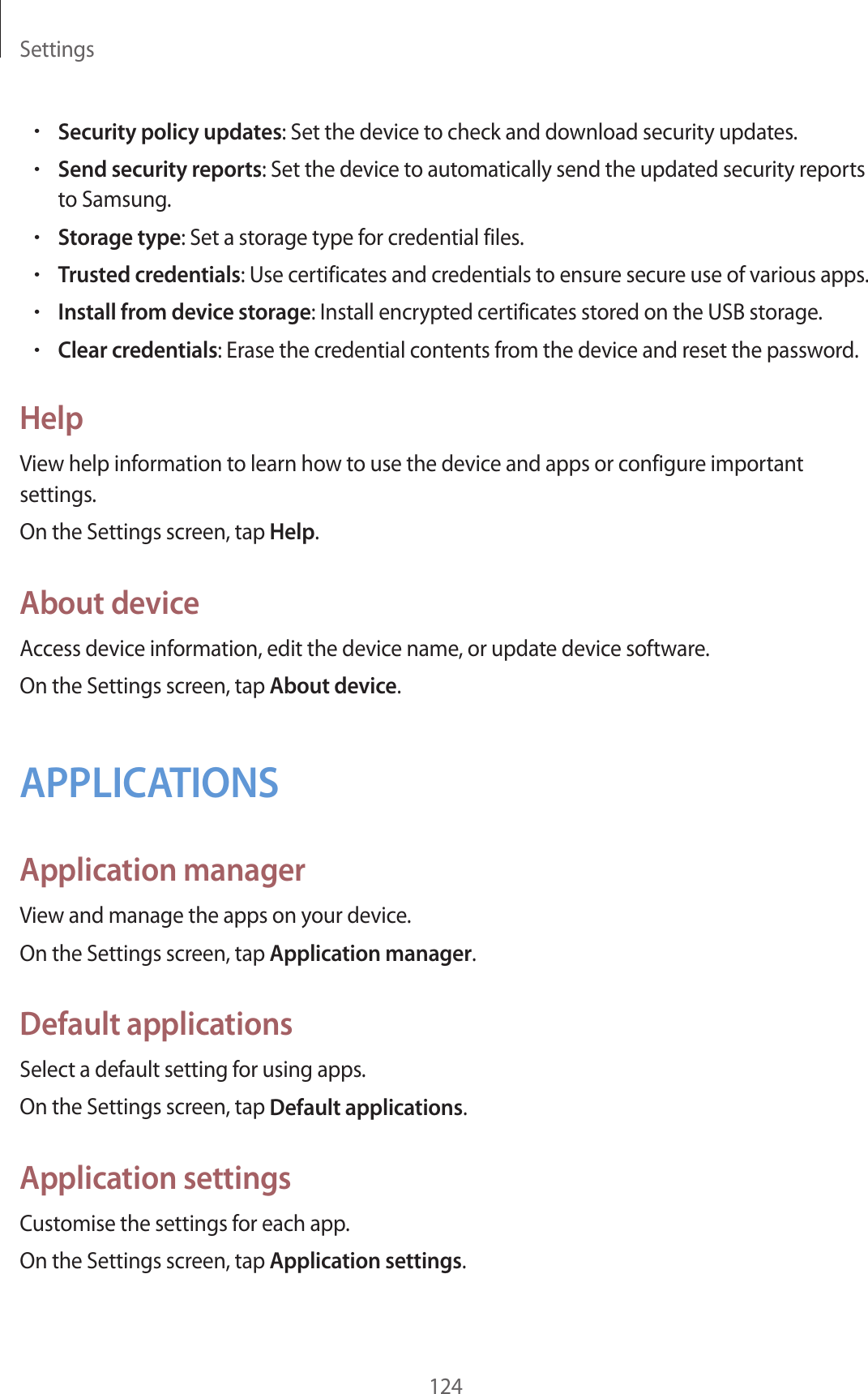 Settings124•Security policy updates: Set the device to check and download security updates.•Send security reports: Set the device to automatically send the updated security reports to Samsung.•Storage type: Set a storage type for credential files.•Trusted credentials: Use certificates and credentials to ensure secure use of various apps.•Install from device storage: Install encrypted certificates stored on the USB storage.•Clear credentials: Erase the credential contents from the device and reset the password.HelpView help information to learn how to use the device and apps or configure important settings.On the Settings screen, tap Help.About deviceAccess device information, edit the device name, or update device software.On the Settings screen, tap About device.APPLICATIONSApplication managerView and manage the apps on your device.On the Settings screen, tap Application manager.Default applicationsSelect a default setting for using apps.On the Settings screen, tap Default applications.Application settingsCustomise the settings for each app.On the Settings screen, tap Application settings.