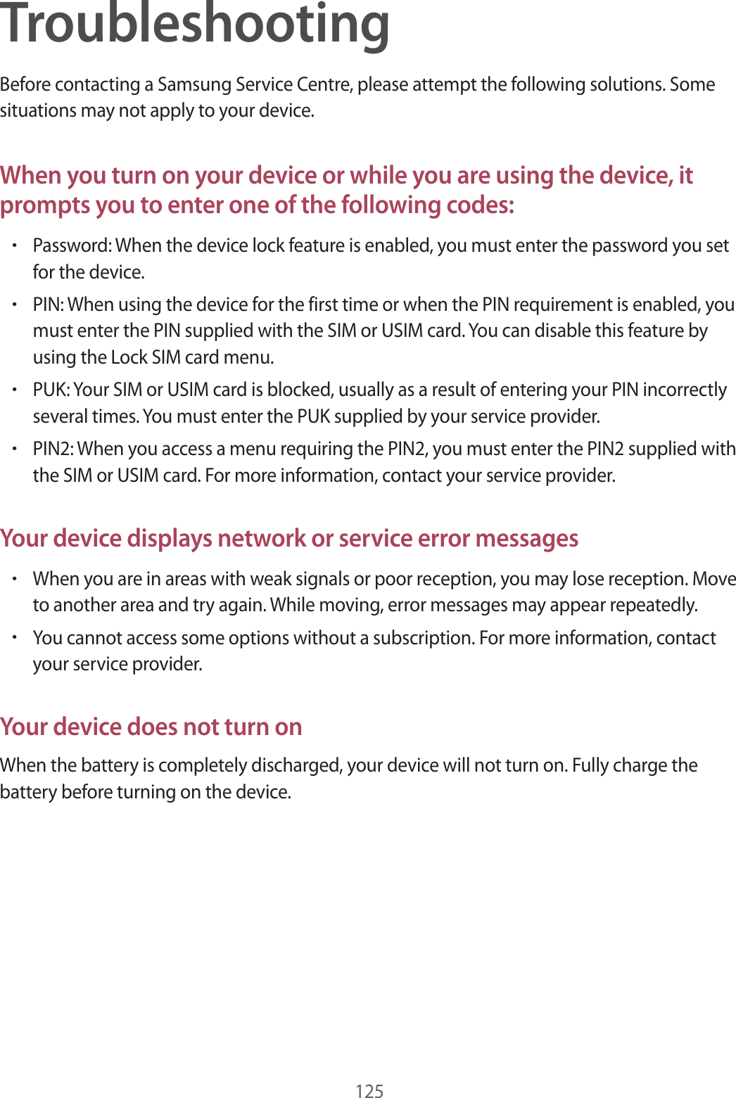 125TroubleshootingBefore contacting a Samsung Service Centre, please attempt the following solutions. Some situations may not apply to your device.When you turn on your device or while you are using the device, it prompts you to enter one of the following codes:•Password: When the device lock feature is enabled, you must enter the password you set for the device.•PIN: When using the device for the first time or when the PIN requirement is enabled, you must enter the PIN supplied with the SIM or USIM card. You can disable this feature by using the Lock SIM card menu.•PUK: Your SIM or USIM card is blocked, usually as a result of entering your PIN incorrectly several times. You must enter the PUK supplied by your service provider.•PIN2: When you access a menu requiring the PIN2, you must enter the PIN2 supplied with the SIM or USIM card. For more information, contact your service provider.Your device displays network or service error messages•When you are in areas with weak signals or poor reception, you may lose reception. Move to another area and try again. While moving, error messages may appear repeatedly.•You cannot access some options without a subscription. For more information, contact your service provider.Your device does not turn onWhen the battery is completely discharged, your device will not turn on. Fully charge the battery before turning on the device.
