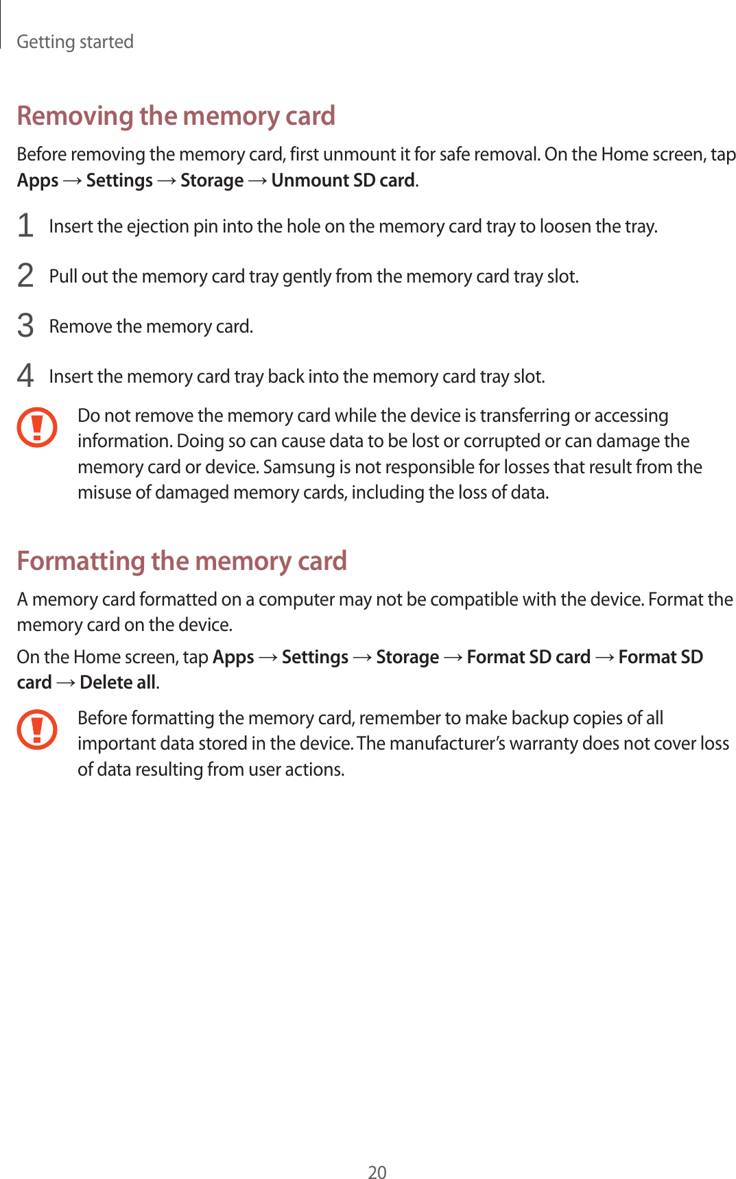 Getting started20Removing the memory cardBefore removing the memory card, first unmount it for safe removal. On the Home screen, tap Apps → Settings → Storage → Unmount SD card.1  Insert the ejection pin into the hole on the memory card tray to loosen the tray.2  Pull out the memory card tray gently from the memory card tray slot.3  Remove the memory card.4  Insert the memory card tray back into the memory card tray slot.Do not remove the memory card while the device is transferring or accessing information. Doing so can cause data to be lost or corrupted or can damage the memory card or device. Samsung is not responsible for losses that result from the misuse of damaged memory cards, including the loss of data.Formatting the memory cardA memory card formatted on a computer may not be compatible with the device. Format the memory card on the device.On the Home screen, tap Apps → Settings → Storage → Format SD card → Format SD card → Delete all.Before formatting the memory card, remember to make backup copies of all important data stored in the device. The manufacturer’s warranty does not cover loss of data resulting from user actions.
