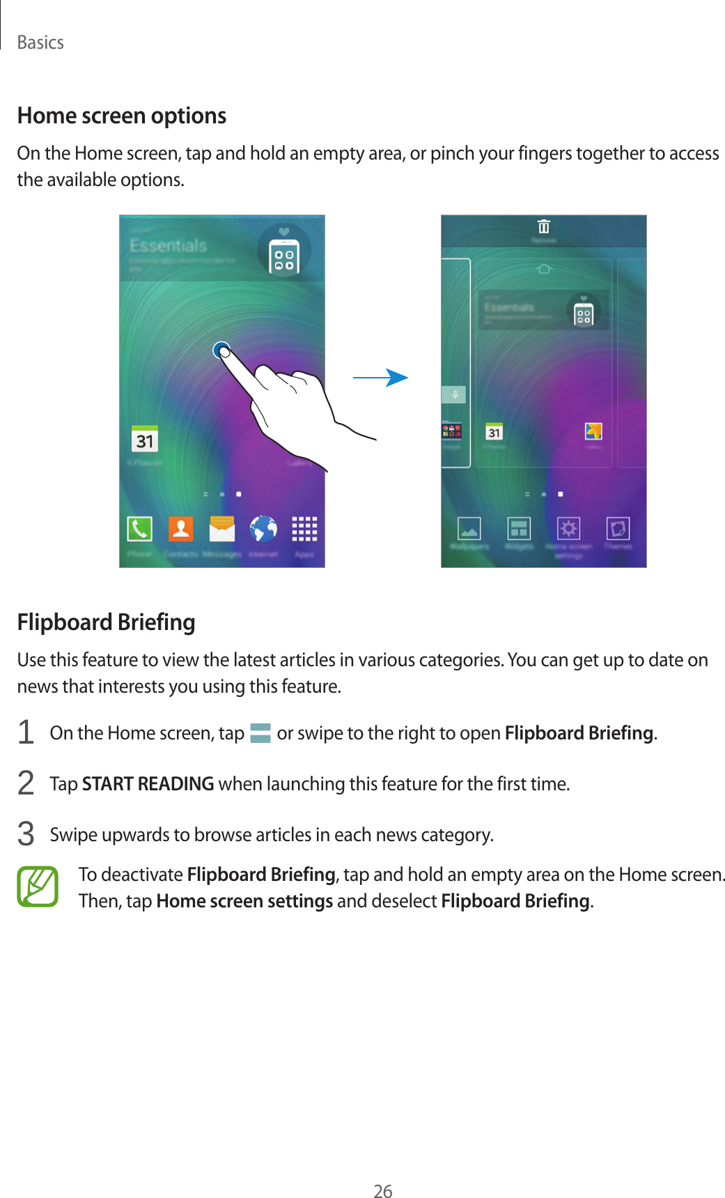 Basics26Home screen optionsOn the Home screen, tap and hold an empty area, or pinch your fingers together to access the available options.Flipboard BriefingUse this feature to view the latest articles in various categories. You can get up to date on news that interests you using this feature.1  On the Home screen, tap   or swipe to the right to open Flipboard Briefing.2  Tap START READING when launching this feature for the first time.3  Swipe upwards to browse articles in each news category.To deactivate Flipboard Briefing, tap and hold an empty area on the Home screen. Then, tap Home screen settings and deselect Flipboard Briefing.