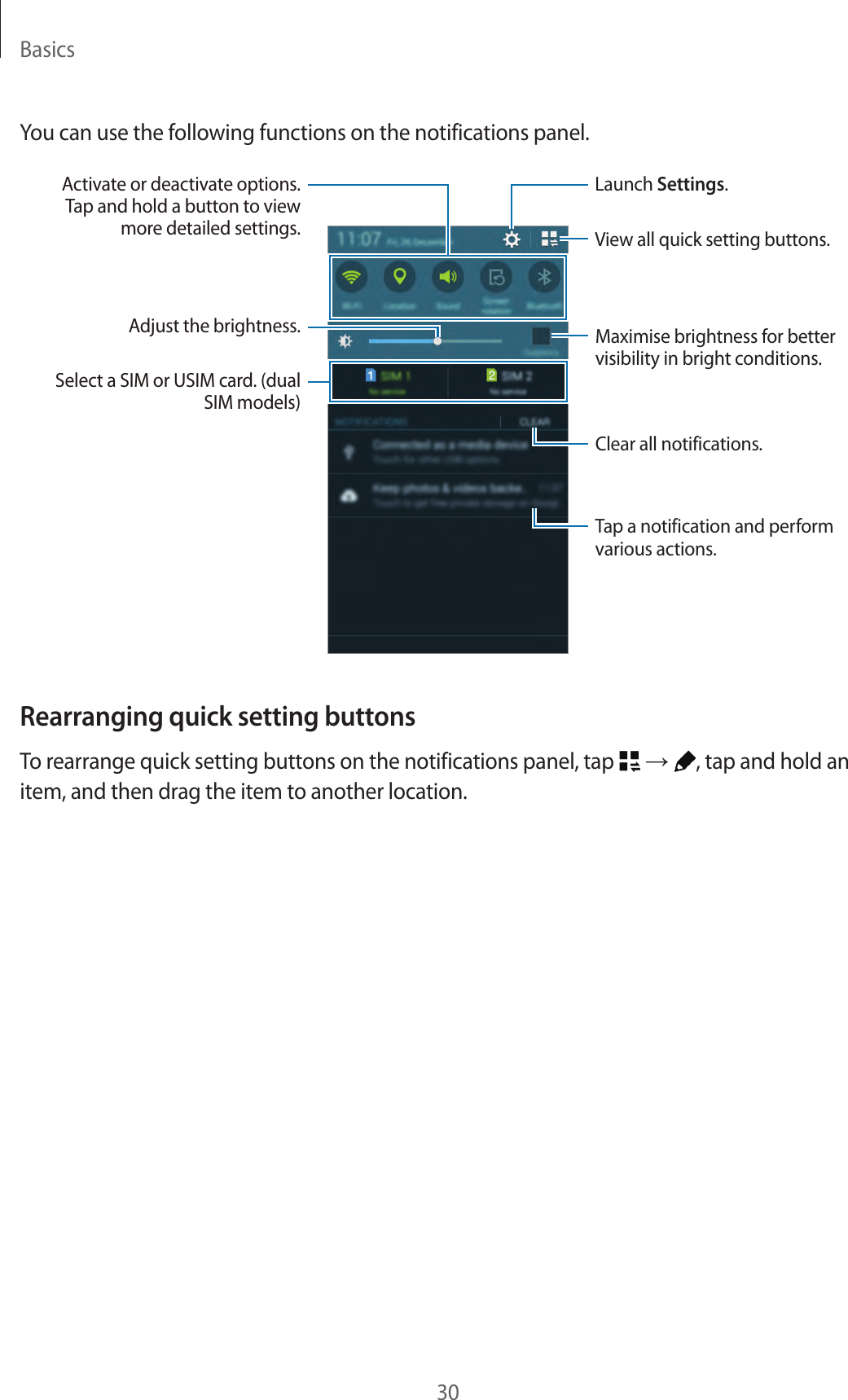 Basics30You can use the following functions on the notifications panel.Launch Settings.Tap a notification and perform various actions.Adjust the brightness.View all quick setting buttons.Maximise brightness for better visibility in bright conditions.Activate or deactivate options. Tap and hold a button to view more detailed settings.Clear all notifications.Select a SIM or USIM card. (dual SIM models)Rearranging quick setting buttonsTo rearrange quick setting buttons on the notifications panel, tap   → , tap and hold an item, and then drag the item to another location.