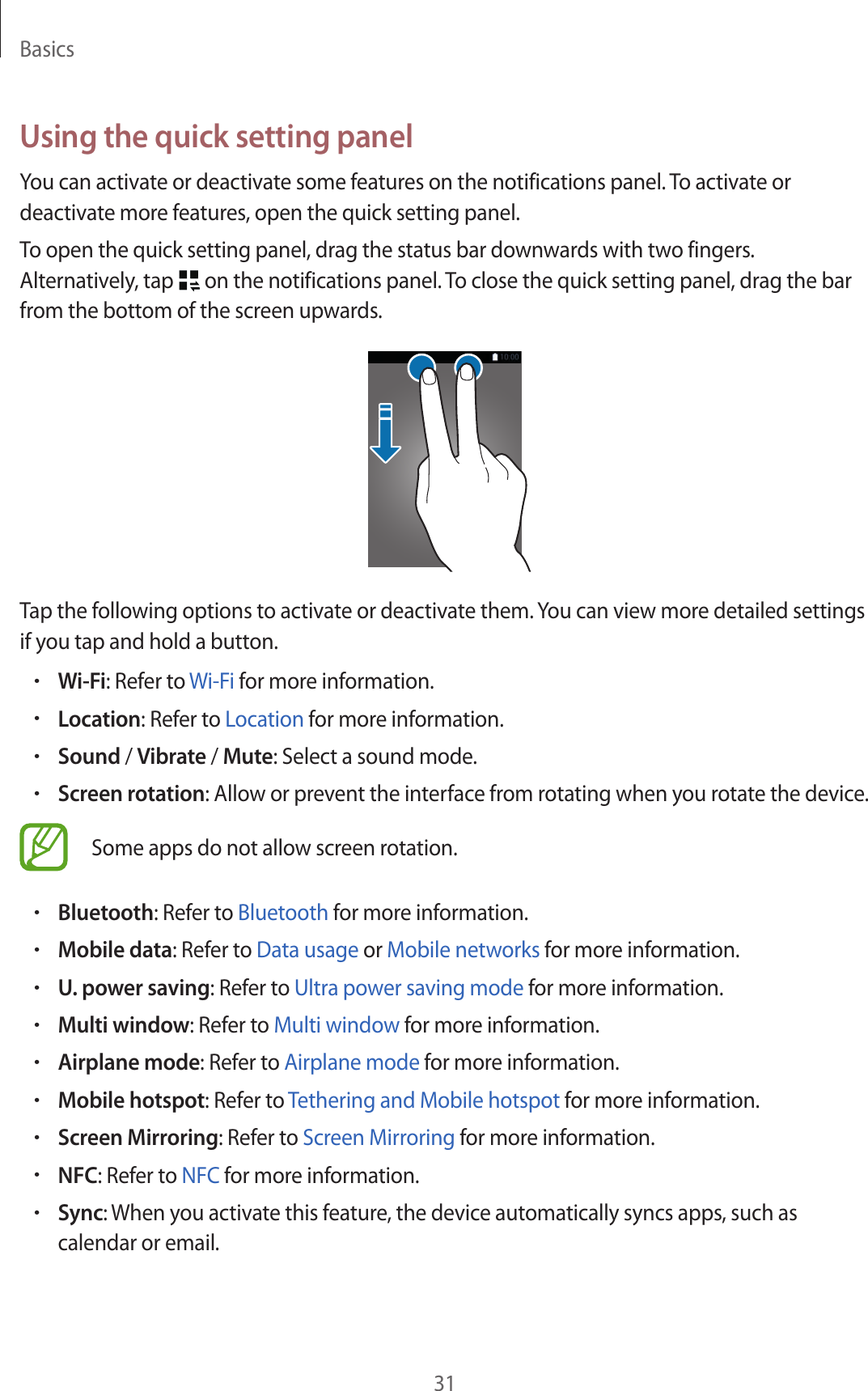 Basics31Using the quick setting panelYou can activate or deactivate some features on the notifications panel. To activate or deactivate more features, open the quick setting panel.To open the quick setting panel, drag the status bar downwards with two fingers. Alternatively, tap   on the notifications panel. To close the quick setting panel, drag the bar from the bottom of the screen upwards.Tap the following options to activate or deactivate them. You can view more detailed settings if you tap and hold a button.•Wi-Fi: Refer to Wi-Fi for more information.•Location: Refer to Location for more information.•Sound / Vibrate / Mute: Select a sound mode.•Screen rotation: Allow or prevent the interface from rotating when you rotate the device.Some apps do not allow screen rotation.•Bluetooth: Refer to Bluetooth for more information.•Mobile data: Refer to Data usage or Mobile networks for more information.•U. power saving: Refer to Ultra power saving mode for more information.•Multi window: Refer to Multi window for more information.•Airplane mode: Refer to Airplane mode for more information.•Mobile hotspot: Refer to Tethering and Mobile hotspot for more information.•Screen Mirroring: Refer to Screen Mirroring for more information.•NFC: Refer to NFC for more information.•Sync: When you activate this feature, the device automatically syncs apps, such as calendar or email.