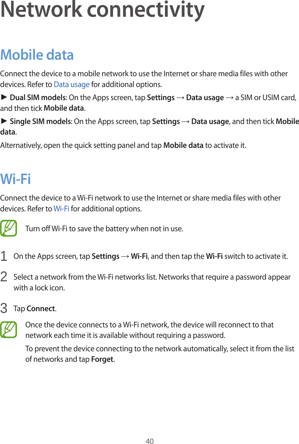 40Network connectivityMobile dataConnect the device to a mobile network to use the Internet or share media files with other devices. Refer to Data usage for additional options.► Dual SIM models: On the Apps screen, tap Settings → Data usage → a SIM or USIM card, and then tick Mobile data.► Single SIM models: On the Apps screen, tap Settings → Data usage, and then tick Mobile data.Alternatively, open the quick setting panel and tap Mobile data to activate it.Wi-FiConnect the device to a Wi-Fi network to use the Internet or share media files with other devices. Refer to Wi-Fi for additional options.Turn off Wi-Fi to save the battery when not in use.1  On the Apps screen, tap Settings → Wi-Fi, and then tap the Wi-Fi switch to activate it.2  Select a network from the Wi-Fi networks list. Networks that require a password appear with a lock icon.3  Tap Connect.Once the device connects to a Wi-Fi network, the device will reconnect to that network each time it is available without requiring a password.To prevent the device connecting to the network automatically, select it from the list of networks and tap Forget.
