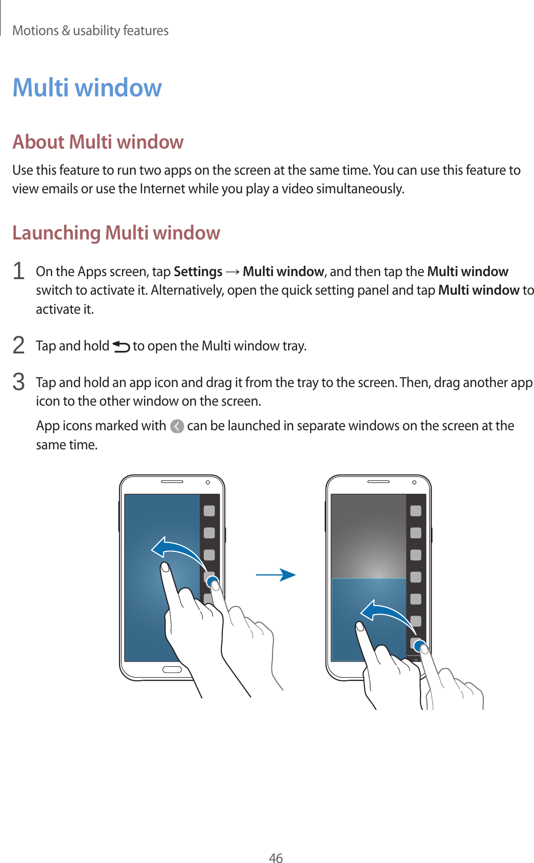 Motions &amp; usability features46Multi windowAbout Multi windowUse this feature to run two apps on the screen at the same time. You can use this feature to view emails or use the Internet while you play a video simultaneously.Launching Multi window1  On the Apps screen, tap Settings → Multi window, and then tap the Multi window switch to activate it. Alternatively, open the quick setting panel and tap Multi window to activate it.2  Tap and hold   to open the Multi window tray.3  Tap and hold an app icon and drag it from the tray to the screen. Then, drag another app icon to the other window on the screen.App icons marked with   can be launched in separate windows on the screen at the same time.