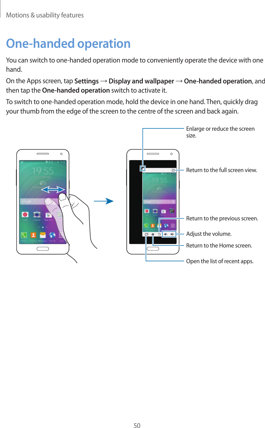 Motions &amp; usability features50One-handed operationYou can switch to one-handed operation mode to conveniently operate the device with one hand.On the Apps screen, tap Settings → Display and wallpaper → One-handed operation, and then tap the One-handed operation switch to activate it.To switch to one-handed operation mode, hold the device in one hand. Then, quickly drag your thumb from the edge of the screen to the centre of the screen and back again.Enlarge or reduce the screen size.Return to the full screen view.Adjust the volume.Return to the previous screen.Return to the Home screen.Open the list of recent apps.