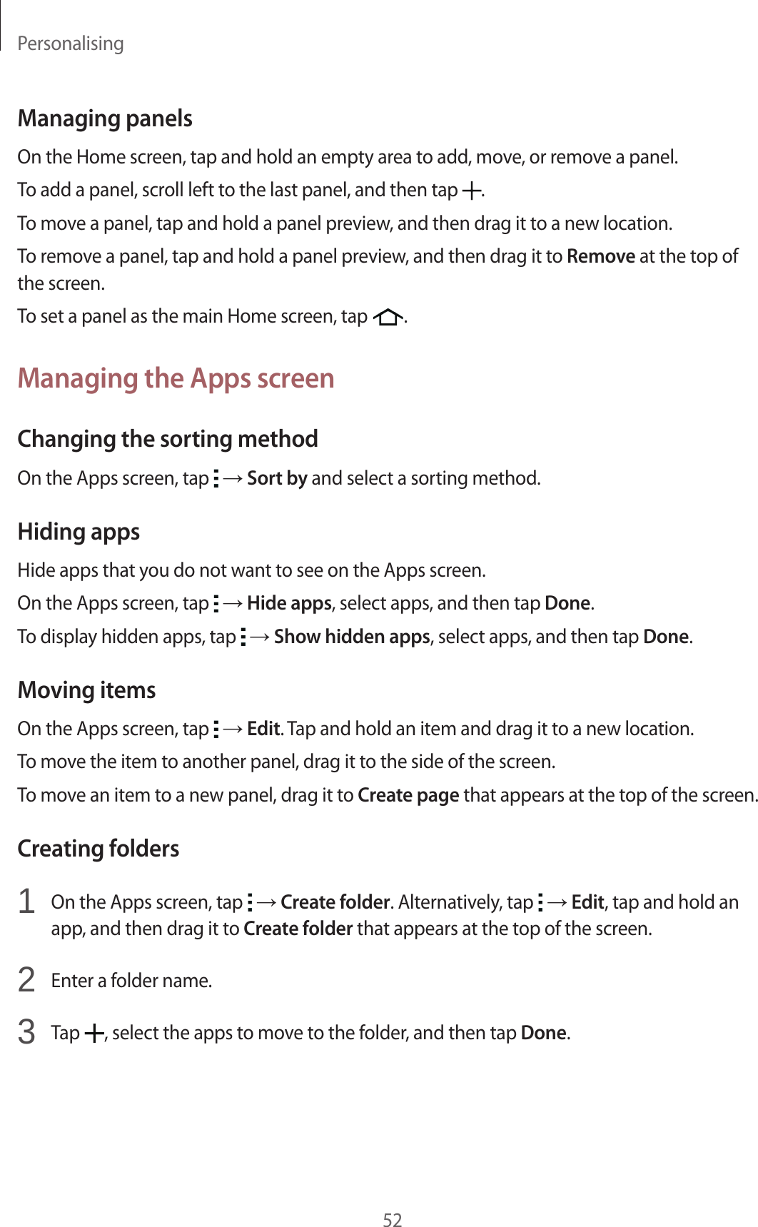 Personalising52Managing panelsOn the Home screen, tap and hold an empty area to add, move, or remove a panel.To add a panel, scroll left to the last panel, and then tap  .To move a panel, tap and hold a panel preview, and then drag it to a new location.To remove a panel, tap and hold a panel preview, and then drag it to Remove at the top of the screen.To set a panel as the main Home screen, tap  .Managing the Apps screenChanging the sorting methodOn the Apps screen, tap   → Sort by and select a sorting method.Hiding appsHide apps that you do not want to see on the Apps screen.On the Apps screen, tap   → Hide apps, select apps, and then tap Done.To display hidden apps, tap   → Show hidden apps, select apps, and then tap Done.Moving itemsOn the Apps screen, tap   → Edit. Tap and hold an item and drag it to a new location.To move the item to another panel, drag it to the side of the screen.To move an item to a new panel, drag it to Create page that appears at the top of the screen.Creating folders1  On the Apps screen, tap   → Create folder. Alternatively, tap   → Edit, tap and hold an app, and then drag it to Create folder that appears at the top of the screen.2  Enter a folder name.3  Tap  , select the apps to move to the folder, and then tap Done.