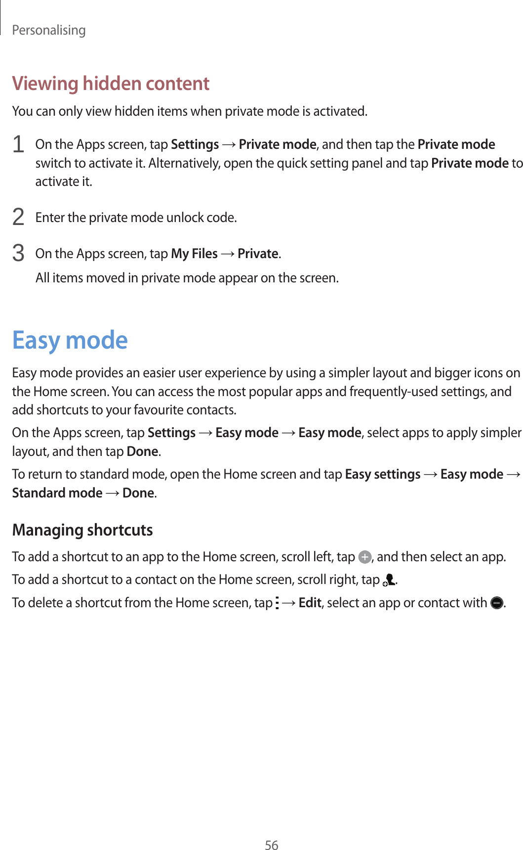 Personalising56Viewing hidden contentYou can only view hidden items when private mode is activated.1  On the Apps screen, tap Settings → Private mode, and then tap the Private mode switch to activate it. Alternatively, open the quick setting panel and tap Private mode to activate it.2  Enter the private mode unlock code.3  On the Apps screen, tap My Files → Private.All items moved in private mode appear on the screen.Easy modeEasy mode provides an easier user experience by using a simpler layout and bigger icons on the Home screen. You can access the most popular apps and frequently-used settings, and add shortcuts to your favourite contacts.On the Apps screen, tap Settings → Easy mode → Easy mode, select apps to apply simpler layout, and then tap Done.To return to standard mode, open the Home screen and tap Easy settings → Easy mode → Standard mode → Done.Managing shortcutsTo add a shortcut to an app to the Home screen, scroll left, tap  , and then select an app.To add a shortcut to a contact on the Home screen, scroll right, tap  .To delete a shortcut from the Home screen, tap   → Edit, select an app or contact with  .