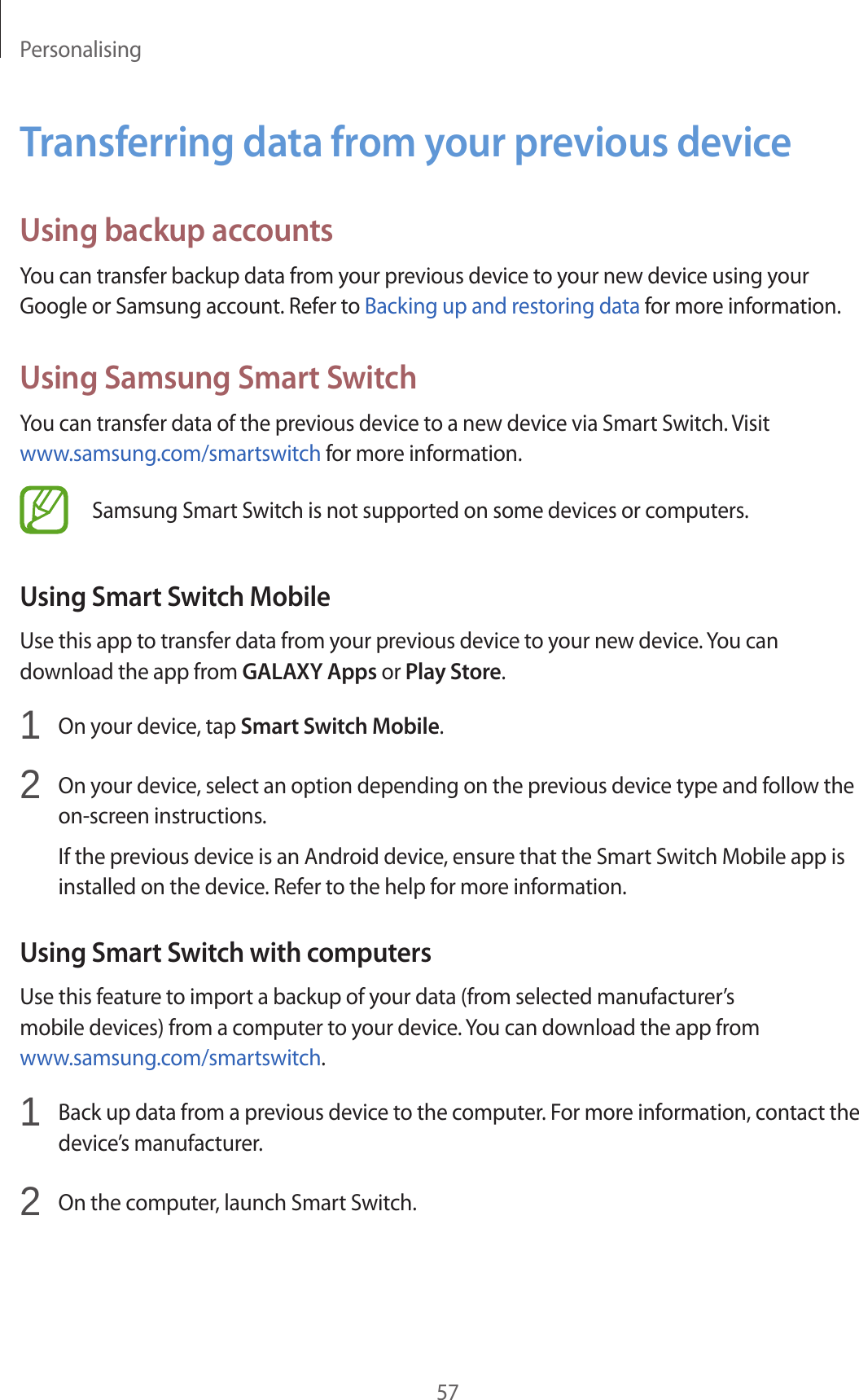 Personalising57Transferring data from your previous deviceUsing backup accountsYou can transfer backup data from your previous device to your new device using your Google or Samsung account. Refer to Backing up and restoring data for more information.Using Samsung Smart SwitchYou can transfer data of the previous device to a new device via Smart Switch. Visit www.samsung.com/smartswitch for more information.Samsung Smart Switch is not supported on some devices or computers.Using Smart Switch MobileUse this app to transfer data from your previous device to your new device. You can download the app from GALAXY Apps or Play Store.1  On your device, tap Smart Switch Mobile.2  On your device, select an option depending on the previous device type and follow the on-screen instructions.If the previous device is an Android device, ensure that the Smart Switch Mobile app is installed on the device. Refer to the help for more information.Using Smart Switch with computersUse this feature to import a backup of your data (from selected manufacturer’s mobile devices) from a computer to your device. You can download the app from www.samsung.com/smartswitch.1  Back up data from a previous device to the computer. For more information, contact the device’s manufacturer.2  On the computer, launch Smart Switch.