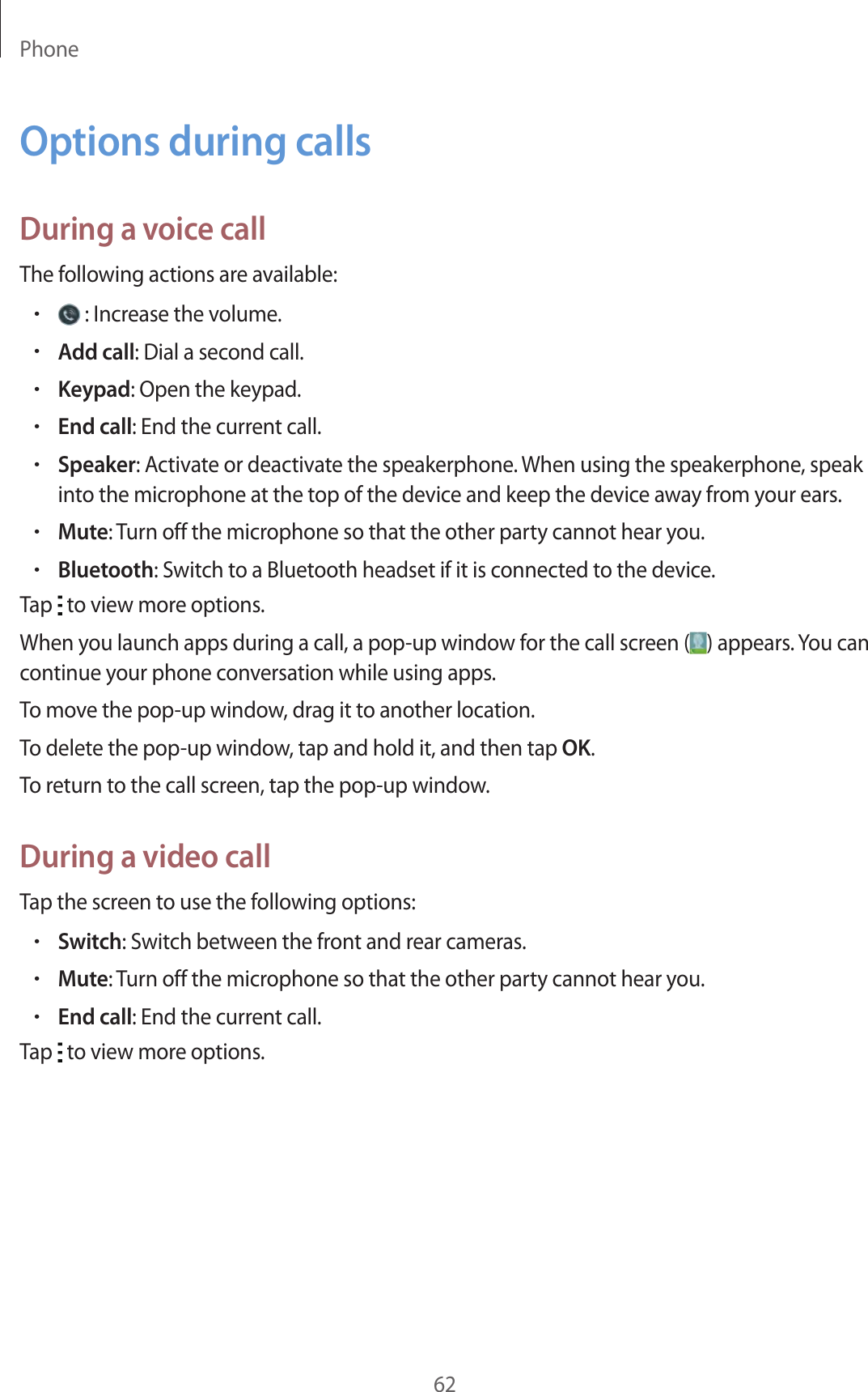 Phone62Options during callsDuring a voice callThe following actions are available:• : Increase the volume.•Add call: Dial a second call.•Keypad: Open the keypad.•End call: End the current call.•Speaker: Activate or deactivate the speakerphone. When using the speakerphone, speak into the microphone at the top of the device and keep the device away from your ears.•Mute: Turn off the microphone so that the other party cannot hear you.•Bluetooth: Switch to a Bluetooth headset if it is connected to the device.Tap   to view more options.When you launch apps during a call, a pop-up window for the call screen ( ) appears. You can continue your phone conversation while using apps.To move the pop-up window, drag it to another location.To delete the pop-up window, tap and hold it, and then tap OK.To return to the call screen, tap the pop-up window.During a video callTap the screen to use the following options:•Switch: Switch between the front and rear cameras.•Mute: Turn off the microphone so that the other party cannot hear you.•End call: End the current call.Tap   to view more options.