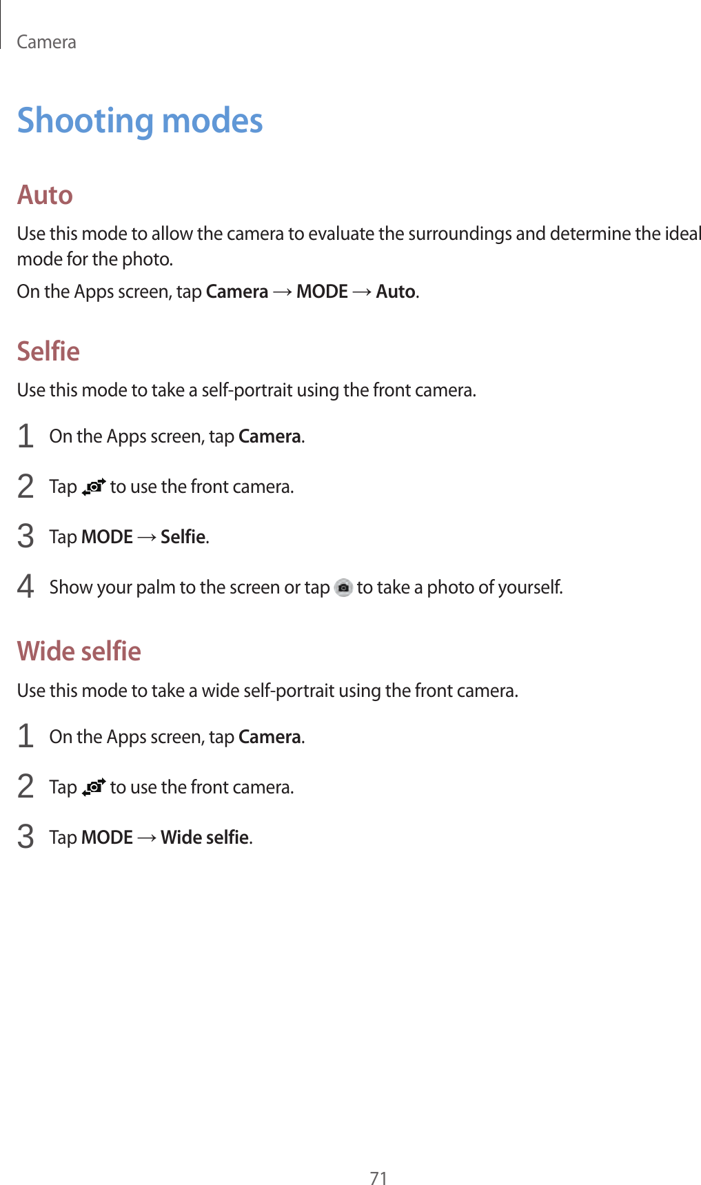 Camera71Shooting modesAutoUse this mode to allow the camera to evaluate the surroundings and determine the ideal mode for the photo.On the Apps screen, tap Camera → MODE → Auto.SelfieUse this mode to take a self-portrait using the front camera.1  On the Apps screen, tap Camera.2  Tap   to use the front camera.3  Tap MODE → Selfie.4  Show your palm to the screen or tap   to take a photo of yourself.Wide selfieUse this mode to take a wide self-portrait using the front camera.1  On the Apps screen, tap Camera.2  Tap   to use the front camera.3  Tap MODE → Wide selfie.