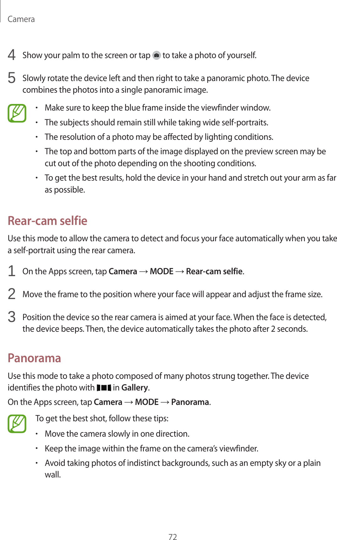 Camera724  Show your palm to the screen or tap   to take a photo of yourself.5  Slowly rotate the device left and then right to take a panoramic photo. The device combines the photos into a single panoramic image.•Make sure to keep the blue frame inside the viewfinder window.•The subjects should remain still while taking wide self-portraits.•The resolution of a photo may be affected by lighting conditions.•The top and bottom parts of the image displayed on the preview screen may be cut out of the photo depending on the shooting conditions.•To get the best results, hold the device in your hand and stretch out your arm as far as possible.Rear-cam selfieUse this mode to allow the camera to detect and focus your face automatically when you take a self-portrait using the rear camera.1  On the Apps screen, tap Camera → MODE → Rear-cam selfie.2  Move the frame to the position where your face will appear and adjust the frame size.3  Position the device so the rear camera is aimed at your face. When the face is detected, the device beeps. Then, the device automatically takes the photo after 2 seconds.PanoramaUse this mode to take a photo composed of many photos strung together. The device identifies the photo with   in Gallery.On the Apps screen, tap Camera → MODE → Panorama.To get the best shot, follow these tips:•Move the camera slowly in one direction.•Keep the image within the frame on the camera’s viewfinder.•Avoid taking photos of indistinct backgrounds, such as an empty sky or a plain wall.
