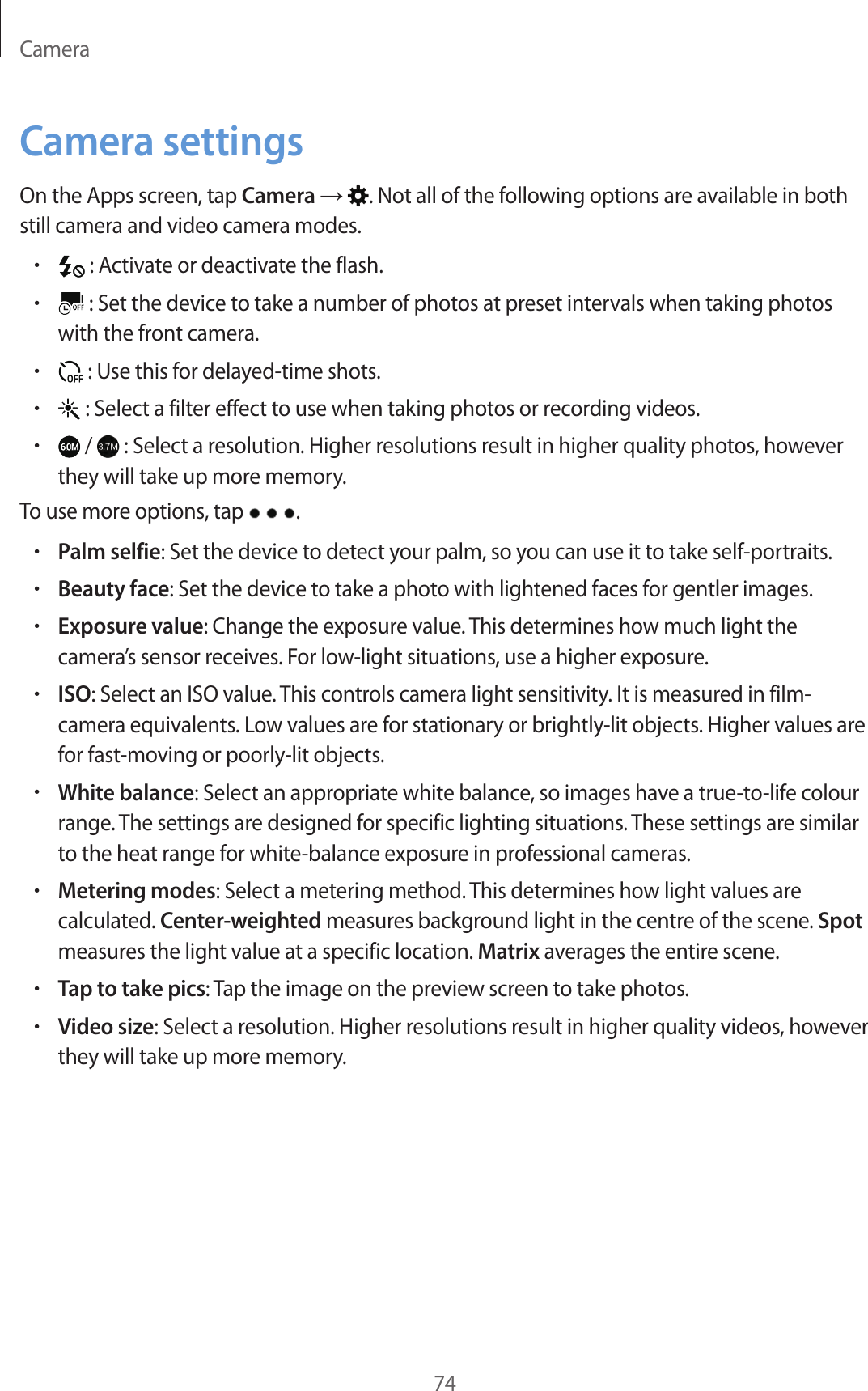 Camera74Camera settingsOn the Apps screen, tap Camera → . Not all of the following options are available in both still camera and video camera modes.• : Activate or deactivate the flash.• : Set the device to take a number of photos at preset intervals when taking photos with the front camera.• : Use this for delayed-time shots.• : Select a filter effect to use when taking photos or recording videos.• /   : Select a resolution. Higher resolutions result in higher quality photos, however they will take up more memory.To use more options, tap  .•Palm selfie: Set the device to detect your palm, so you can use it to take self-portraits.•Beauty face: Set the device to take a photo with lightened faces for gentler images.•Exposure value: Change the exposure value. This determines how much light the camera’s sensor receives. For low-light situations, use a higher exposure.•ISO: Select an ISO value. This controls camera light sensitivity. It is measured in film-camera equivalents. Low values are for stationary or brightly-lit objects. Higher values are for fast-moving or poorly-lit objects.•White balance: Select an appropriate white balance, so images have a true-to-life colour range. The settings are designed for specific lighting situations. These settings are similar to the heat range for white-balance exposure in professional cameras.•Metering modes: Select a metering method. This determines how light values are calculated. Center-weighted measures background light in the centre of the scene. Spot measures the light value at a specific location. Matrix averages the entire scene.•Tap to take pics: Tap the image on the preview screen to take photos.•Video size: Select a resolution. Higher resolutions result in higher quality videos, however they will take up more memory.