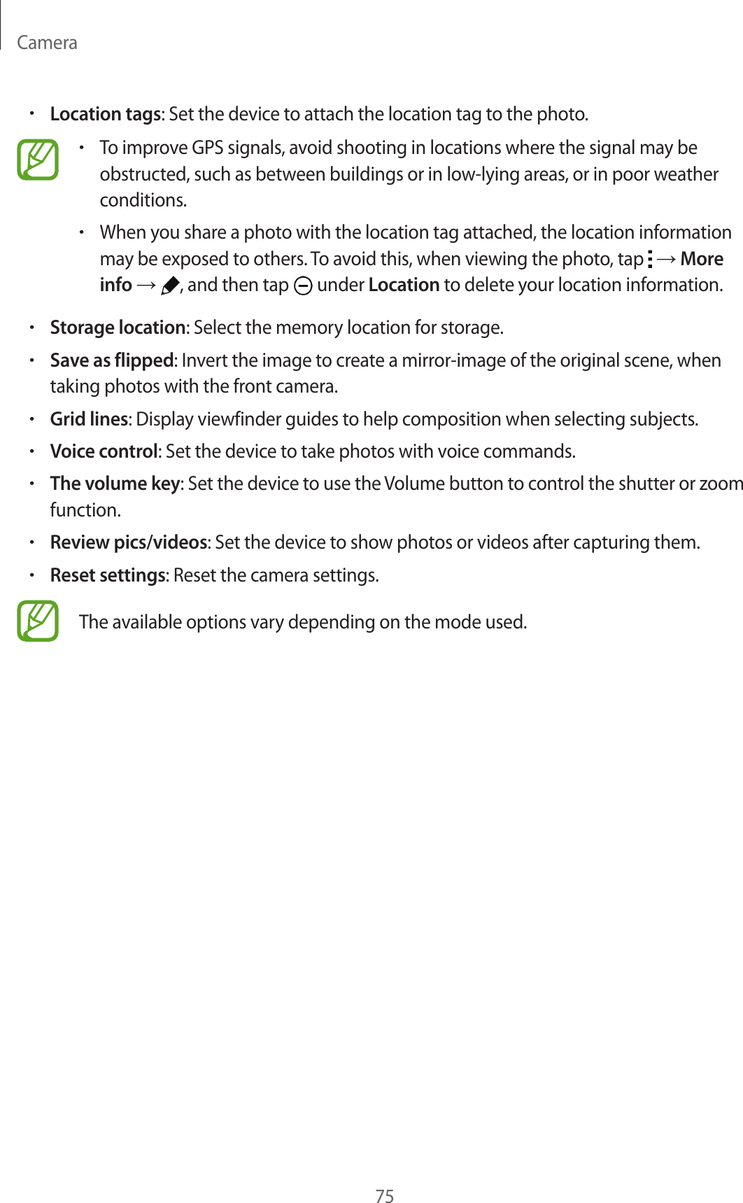Camera75•Location tags: Set the device to attach the location tag to the photo.•To improve GPS signals, avoid shooting in locations where the signal may be obstructed, such as between buildings or in low-lying areas, or in poor weather conditions.•When you share a photo with the location tag attached, the location information may be exposed to others. To avoid this, when viewing the photo, tap   → More info → , and then tap   under Location to delete your location information.•Storage location: Select the memory location for storage.•Save as flipped: Invert the image to create a mirror-image of the original scene, when taking photos with the front camera.•Grid lines: Display viewfinder guides to help composition when selecting subjects.•Voice control: Set the device to take photos with voice commands.•The volume key: Set the device to use the Volume button to control the shutter or zoom function.•Review pics/videos: Set the device to show photos or videos after capturing them.•Reset settings: Reset the camera settings.The available options vary depending on the mode used.