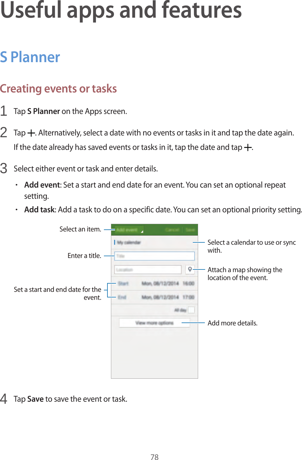 78Useful apps and featuresS PlannerCreating events or tasks1  Tap S Planner on the Apps screen.2  Tap  . Alternatively, select a date with no events or tasks in it and tap the date again.If the date already has saved events or tasks in it, tap the date and tap  .3  Select either event or task and enter details.•Add event: Set a start and end date for an event. You can set an optional repeat setting.•Add task: Add a task to do on a specific date. You can set an optional priority setting.Enter a title.Attach a map showing the location of the event.Add more details.Select a calendar to use or sync with.Select an item.Set a start and end date for the event.4  Tap Save to save the event or task.