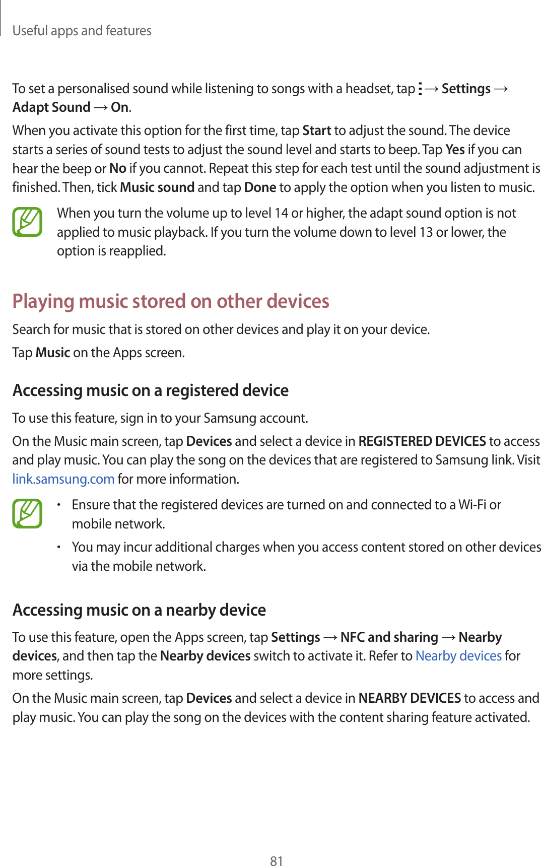 Useful apps and features81To set a personalised sound while listening to songs with a headset, tap   → Settings → Adapt Sound → On.When you activate this option for the first time, tap Start to adjust the sound. The device starts a series of sound tests to adjust the sound level and starts to beep. Tap Yes if you can hear the beep or No if you cannot. Repeat this step for each test until the sound adjustment is finished. Then, tick Music sound and tap Done to apply the option when you listen to music.When you turn the volume up to level 14 or higher, the adapt sound option is not applied to music playback. If you turn the volume down to level 13 or lower, the option is reapplied.Playing music stored on other devicesSearch for music that is stored on other devices and play it on your device.Tap Music on the Apps screen.Accessing music on a registered deviceTo use this feature, sign in to your Samsung account.On the Music main screen, tap Devices and select a device in REGISTERED DEVICES to access and play music. You can play the song on the devices that are registered to Samsung link. Visit link.samsung.com for more information.•Ensure that the registered devices are turned on and connected to a Wi-Fi or mobile network.•You may incur additional charges when you access content stored on other devices via the mobile network.Accessing music on a nearby deviceTo use this feature, open the Apps screen, tap Settings → NFC and sharing → Nearby devices, and then tap the Nearby devices switch to activate it. Refer to Nearby devices for more settings.On the Music main screen, tap Devices and select a device in NEARBY DEVICES to access and play music. You can play the song on the devices with the content sharing feature activated.