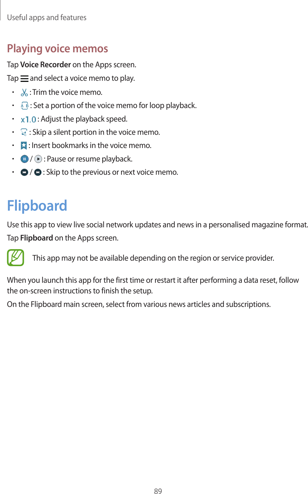 Useful apps and features89Playing voice memosTap Voice Recorder on the Apps screen.Tap   and select a voice memo to play.• : Trim the voice memo.• : Set a portion of the voice memo for loop playback.• : Adjust the playback speed.• : Skip a silent portion in the voice memo.• : Insert bookmarks in the voice memo.• /   : Pause or resume playback.• /   : Skip to the previous or next voice memo.FlipboardUse this app to view live social network updates and news in a personalised magazine format.Tap Flipboard on the Apps screen.This app may not be available depending on the region or service provider.When you launch this app for the first time or restart it after performing a data reset, follow the on-screen instructions to finish the setup.On the Flipboard main screen, select from various news articles and subscriptions.