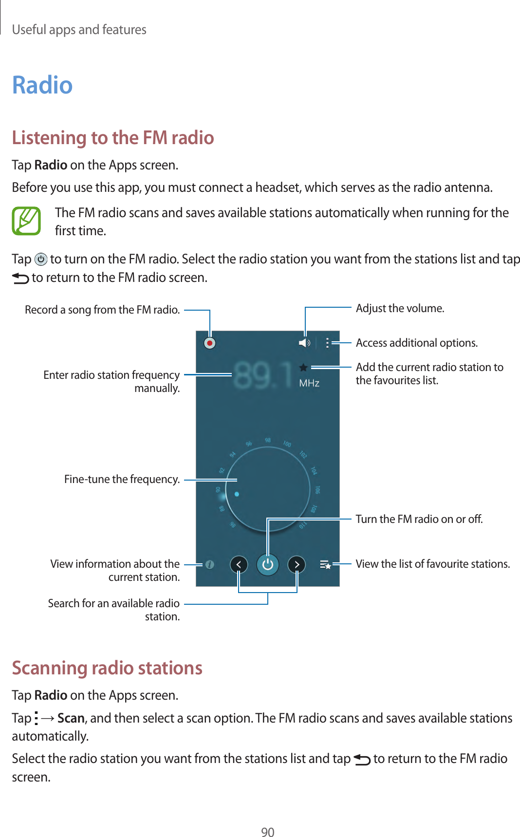 Useful apps and features90RadioListening to the FM radioTap Radio on the Apps screen.Before you use this app, you must connect a headset, which serves as the radio antenna.The FM radio scans and saves available stations automatically when running for the first time.Tap   to turn on the FM radio. Select the radio station you want from the stations list and tap  to return to the FM radio screen.View information about the current station.Fine-tune the frequency.Enter radio station frequency manually.Record a song from the FM radio.View the list of favourite stations.Access additional options.Add the current radio station to the favourites list.Adjust the volume.Search for an available radio station.Turn the FM radio on or off.Scanning radio stationsTap Radio on the Apps screen.Tap   → Scan, and then select a scan option. The FM radio scans and saves available stations automatically.Select the radio station you want from the stations list and tap   to return to the FM radio screen.