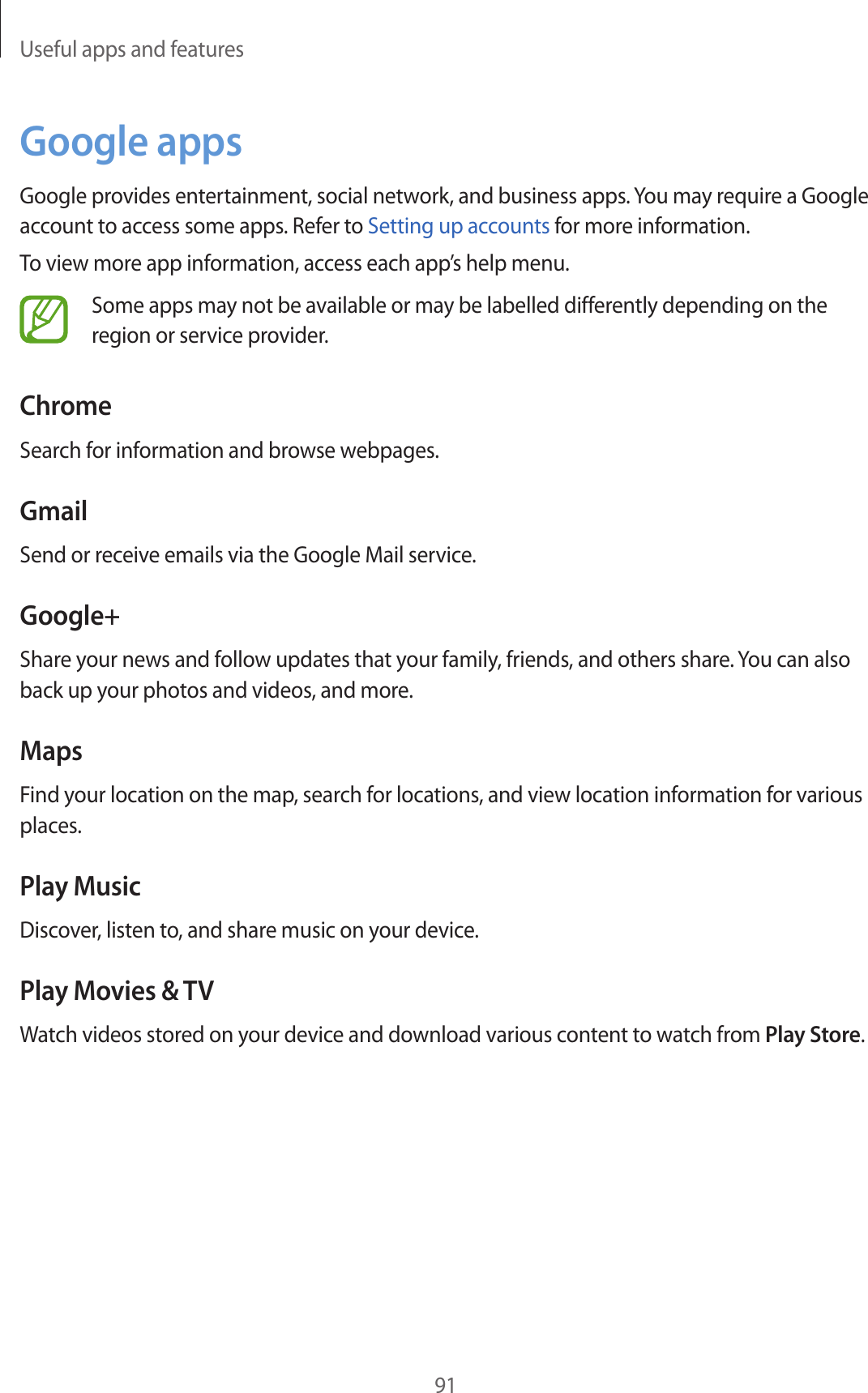 Useful apps and features91Google appsGoogle provides entertainment, social network, and business apps. You may require a Google account to access some apps. Refer to Setting up accounts for more information.To view more app information, access each app’s help menu.Some apps may not be available or may be labelled differently depending on the region or service provider.ChromeSearch for information and browse webpages.GmailSend or receive emails via the Google Mail service.Google+Share your news and follow updates that your family, friends, and others share. You can also back up your photos and videos, and more.MapsFind your location on the map, search for locations, and view location information for various places.Play MusicDiscover, listen to, and share music on your device.Play Movies &amp; TVWatch videos stored on your device and download various content to watch from Play Store.