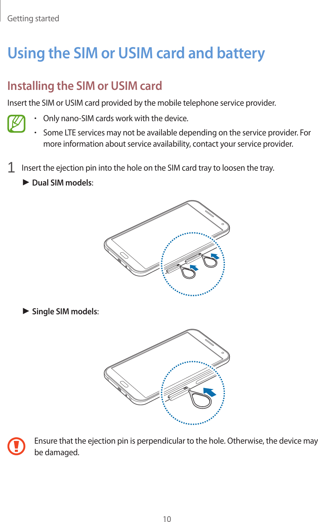 Getting started10Using the SIM or USIM card and batteryInstalling the SIM or USIM cardInsert the SIM or USIM card provided by the mobile telephone service provider.&bull;Only nano-SIM cards work with the device.&bull;Some LTE services may not be available depending on the service provider. For more information about service availability, contact your service provider.1  Insert the ejection pin into the hole on the SIM card tray to loosen the tray.► Dual SIM models:► Single SIM models:Ensure that the ejection pin is perpendicular to the hole. Otherwise, the device may be damaged.