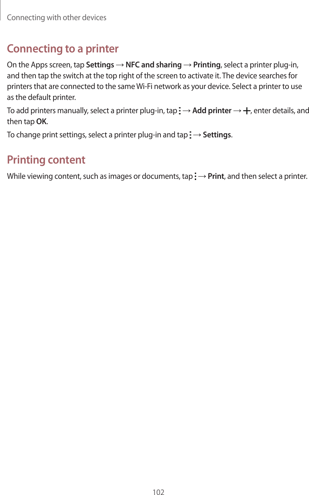 Connecting with other devices102Connecting to a printerOn the Apps screen, tap Settings &rarr; NFC and sharing &rarr; Printing, select a printer plug-in, and then tap the switch at the top right of the screen to activate it. The device searches for printers that are connected to the same Wi-Fi network as your device. Select a printer to use as the default printer.To add printers manually, select a printer plug-in, tap   &rarr; Add printer &rarr; , enter details, and then tap OK.To change print settings, select a printer plug-in and tap   &rarr; Settings.Printing contentWhile viewing content, such as images or documents, tap   &rarr; Print, and then select a printer.