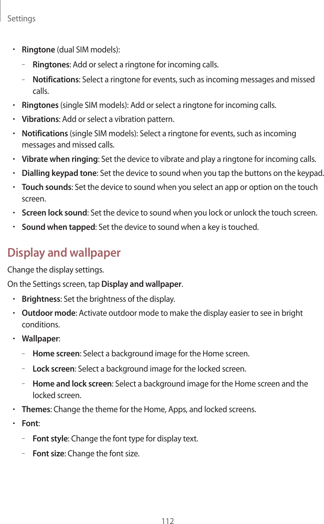 Settings112&bull;Ringtone (dual SIM models):&ndash;Ringtones: Add or select a ringtone for incoming calls.&ndash;Notifications: Select a ringtone for events, such as incoming messages and missed calls.&bull;Ringtones (single SIM models): Add or select a ringtone for incoming calls.&bull;Vibrations: Add or select a vibration pattern.&bull;Notifications (single SIM models): Select a ringtone for events, such as incoming messages and missed calls.&bull;Vibrate when ringing: Set the device to vibrate and play a ringtone for incoming calls.&bull;Dialling keypad tone: Set the device to sound when you tap the buttons on the keypad.&bull;Touch sounds: Set the device to sound when you select an app or option on the touch screen.&bull;Screen lock sound: Set the device to sound when you lock or unlock the touch screen.&bull;Sound when tapped: Set the device to sound when a key is touched.Display and wallpaperChange the display settings.On the Settings screen, tap Display and wallpaper.&bull;Brightness: Set the brightness of the display.&bull;Outdoor mode: Activate outdoor mode to make the display easier to see in bright conditions.&bull;Wallpaper:&ndash;Home screen: Select a background image for the Home screen.&ndash;Lock screen: Select a background image for the locked screen.&ndash;Home and lock screen: Select a background image for the Home screen and the locked screen.&bull;Themes: Change the theme for the Home, Apps, and locked screens.&bull;Font:&ndash;Font style: Change the font type for display text.&ndash;Font size: Change the font size.