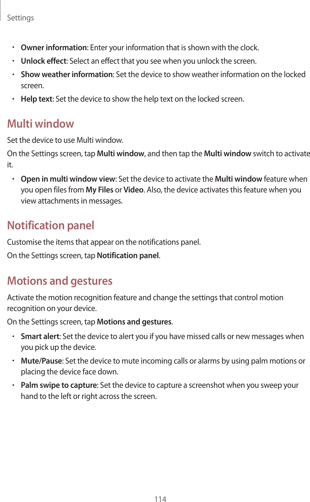 Settings114&bull;Owner information: Enter your information that is shown with the clock.&bull;Unlock effect: Select an effect that you see when you unlock the screen.&bull;Show weather information: Set the device to show weather information on the locked screen.&bull;Help text: Set the device to show the help text on the locked screen.Multi windowSet the device to use Multi window.On the Settings screen, tap Multi window, and then tap the Multi window switch to activate it.&bull;Open in multi window view: Set the device to activate the Multi window feature when you open files from My Files or Video. Also, the device activates this feature when you view attachments in messages.Notification panelCustomise the items that appear on the notifications panel.On the Settings screen, tap Notification panel.Motions and gesturesActivate the motion recognition feature and change the settings that control motion recognition on your device.On the Settings screen, tap Motions and gestures.&bull;Smart alert: Set the device to alert you if you have missed calls or new messages when you pick up the device.&bull;Mute/Pause: Set the device to mute incoming calls or alarms by using palm motions or placing the device face down.&bull;Palm swipe to capture: Set the device to capture a screenshot when you sweep your hand to the left or right across the screen.