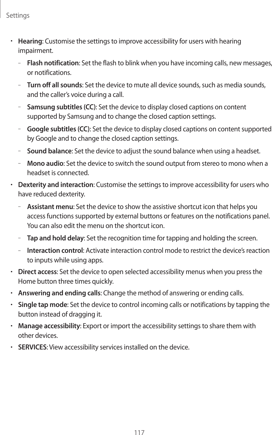 Settings117&bull;Hearing: Customise the settings to improve accessibility for users with hearing impairment.&ndash;Flash notification: Set the flash to blink when you have incoming calls, new messages, or notifications.&ndash;Turn off all sounds: Set the device to mute all device sounds, such as media sounds, and the caller&rsquo;s voice during a call.&ndash;Samsung subtitles (CC): Set the device to display closed captions on content supported by Samsung and to change the closed caption settings.&ndash;Google subtitles (CC): Set the device to display closed captions on content supported by Google and to change the closed caption settings.&ndash;Sound balance: Set the device to adjust the sound balance when using a headset.&ndash;Mono audio: Set the device to switch the sound output from stereo to mono when a headset is connected.&bull;Dexterity and interaction: Customise the settings to improve accessibility for users who have reduced dexterity.&ndash;Assistant menu: Set the device to show the assistive shortcut icon that helps you access functions supported by external buttons or features on the notifications panel. You can also edit the menu on the shortcut icon.&ndash;Tap and hold delay: Set the recognition time for tapping and holding the screen.&ndash;Interaction control: Activate interaction control mode to restrict the device&rsquo;s reaction to inputs while using apps.&bull;Direct access: Set the device to open selected accessibility menus when you press the Home button three times quickly.&bull;Answering and ending calls: Change the method of answering or ending calls.&bull;Single tap mode: Set the device to control incoming calls or notifications by tapping the button instead of dragging it.&bull;Manage accessibility: Export or import the accessibility settings to share them with other devices.&bull;SERVICES: View accessibility services installed on the device.
