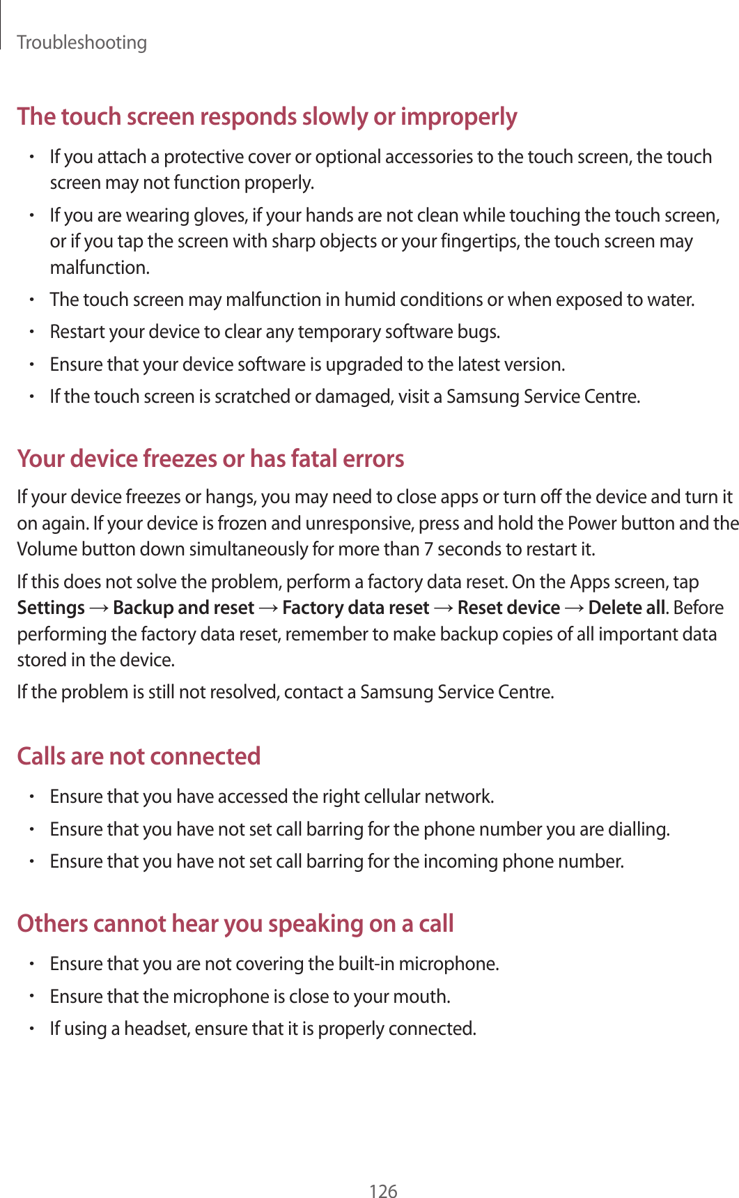 Troubleshooting126The touch screen responds slowly or improperly&bull;If you attach a protective cover or optional accessories to the touch screen, the touch screen may not function properly.&bull;If you are wearing gloves, if your hands are not clean while touching the touch screen, or if you tap the screen with sharp objects or your fingertips, the touch screen may malfunction.&bull;The touch screen may malfunction in humid conditions or when exposed to water.&bull;Restart your device to clear any temporary software bugs.&bull;Ensure that your device software is upgraded to the latest version.&bull;If the touch screen is scratched or damaged, visit a Samsung Service Centre.Your device freezes or has fatal errorsIf your device freezes or hangs, you may need to close apps or turn off the device and turn it on again. If your device is frozen and unresponsive, press and hold the Power button and the Volume button down simultaneously for more than 7 seconds to restart it.If this does not solve the problem, perform a factory data reset. On the Apps screen, tap Settings &rarr; Backup and reset &rarr; Factory data reset &rarr; Reset device &rarr; Delete all. Before performing the factory data reset, remember to make backup copies of all important data stored in the device.If the problem is still not resolved, contact a Samsung Service Centre.Calls are not connected&bull;Ensure that you have accessed the right cellular network.&bull;Ensure that you have not set call barring for the phone number you are dialling.&bull;Ensure that you have not set call barring for the incoming phone number.Others cannot hear you speaking on a call&bull;Ensure that you are not covering the built-in microphone.&bull;Ensure that the microphone is close to your mouth.&bull;If using a headset, ensure that it is properly connected.