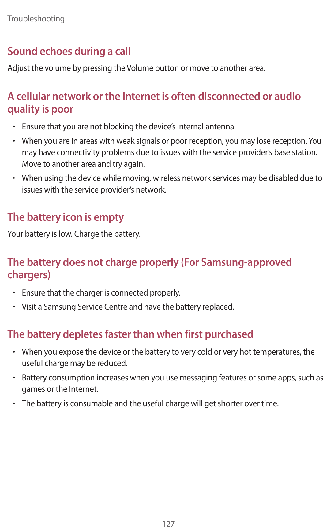Troubleshooting127Sound echoes during a callAdjust the volume by pressing the Volume button or move to another area.A cellular network or the Internet is often disconnected or audio quality is poor&bull;Ensure that you are not blocking the device&rsquo;s internal antenna.&bull;When you are in areas with weak signals or poor reception, you may lose reception. You may have connectivity problems due to issues with the service provider&rsquo;s base station. Move to another area and try again.&bull;When using the device while moving, wireless network services may be disabled due to issues with the service provider&rsquo;s network.The battery icon is emptyYour battery is low. Charge the battery.The battery does not charge properly (For Samsung-approved chargers)&bull;Ensure that the charger is connected properly.&bull;Visit a Samsung Service Centre and have the battery replaced.The battery depletes faster than when first purchased&bull;When you expose the device or the battery to very cold or very hot temperatures, the useful charge may be reduced.&bull;Battery consumption increases when you use messaging features or some apps, such as games or the Internet.&bull;The battery is consumable and the useful charge will get shorter over time.
