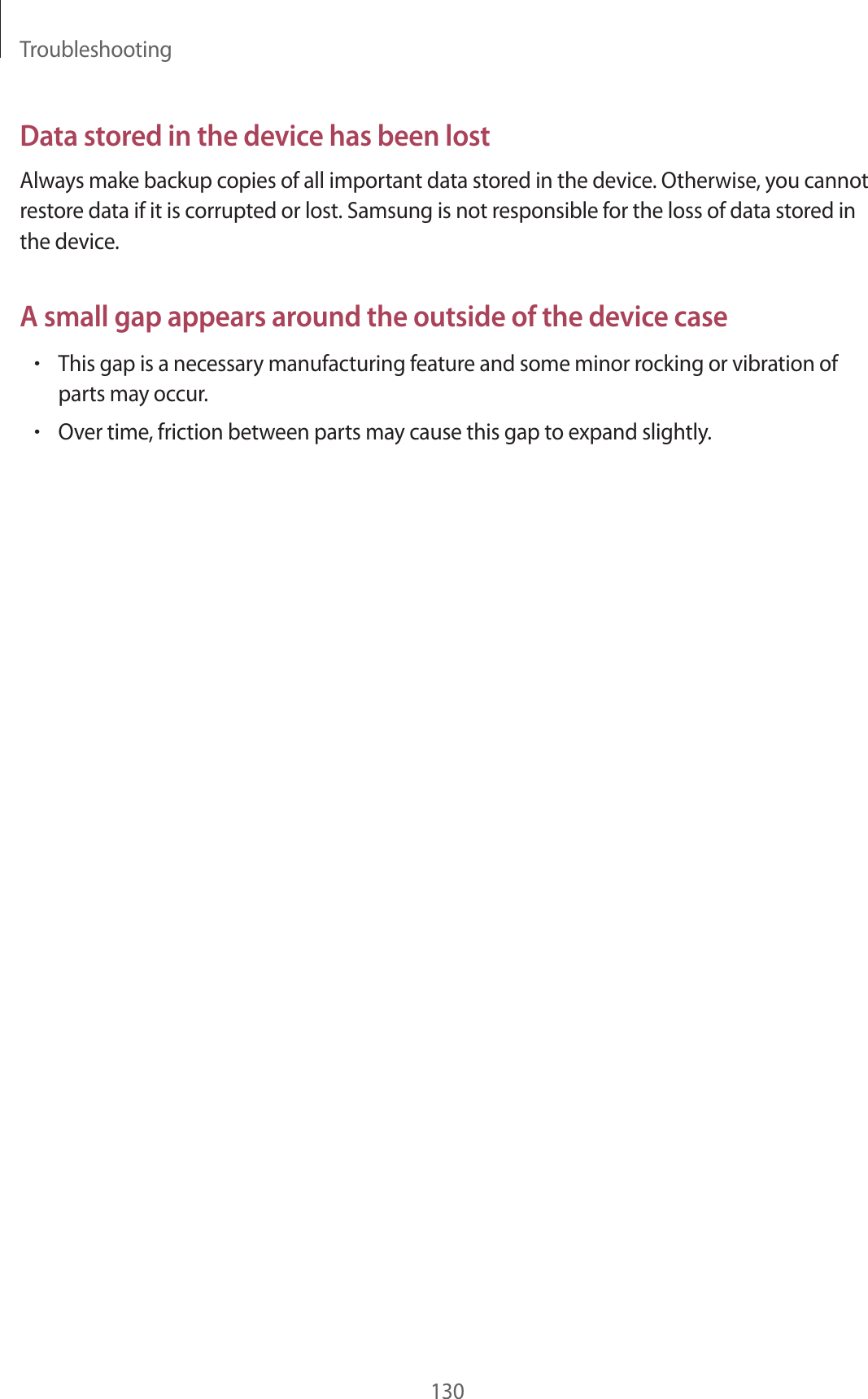Troubleshooting130Data stored in the device has been lostAlways make backup copies of all important data stored in the device. Otherwise, you cannot restore data if it is corrupted or lost. Samsung is not responsible for the loss of data stored in the device.A small gap appears around the outside of the device case&bull;This gap is a necessary manufacturing feature and some minor rocking or vibration of parts may occur.&bull;Over time, friction between parts may cause this gap to expand slightly.