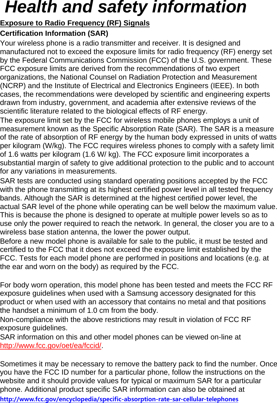  Health and safety information Exposure to Radio Frequency (RF) Signals Certification Information (SAR) Your wireless phone is a radio transmitter and receiver. It is designed and manufactured not to exceed the exposure limits for radio frequency (RF) energy set by the Federal Communications Commission (FCC) of the U.S. government. These FCC exposure limits are derived from the recommendations of two expert organizations, the National Counsel on Radiation Protection and Measurement (NCRP) and the Institute of Electrical and Electronics Engineers (IEEE). In both cases, the recommendations were developed by scientific and engineering experts drawn from industry, government, and academia after extensive reviews of the scientific literature related to the biological effects of RF energy. The exposure limit set by the FCC for wireless mobile phones employs a unit of measurement known as the Specific Absorption Rate (SAR). The SAR is a measure of the rate of absorption of RF energy by the human body expressed in units of watts per kilogram (W/kg). The FCC requires wireless phones to comply with a safety limit of 1.6 watts per kilogram (1.6 W/ kg). The FCC exposure limit incorporates a substantial margin of safety to give additional protection to the public and to account for any variations in measurements. SAR tests are conducted using standard operating positions accepted by the FCC with the phone transmitting at its highest certified power level in all tested frequency bands. Although the SAR is determined at the highest certified power level, the actual SAR level of the phone while operating can be well below the maximum value. This is because the phone is designed to operate at multiple power levels so as to use only the power required to reach the network. In general, the closer you are to a wireless base station antenna, the lower the power output. Before a new model phone is available for sale to the public, it must be tested and certified to the FCC that it does not exceed the exposure limit established by the FCC. Tests for each model phone are performed in positions and locations (e.g. at the ear and worn on the body) as required by the FCC.      For body worn operation, this model phone has been tested and meets the FCC RF exposure guidelines when used with a Samsung accessory designated for this product or when used with an accessory that contains no metal and that positions the handset a minimum of 1.0 cm from the body.   Non-compliance with the above restrictions may result in violation of FCC RF exposure guidelines. SAR information on this and other model phones can be viewed on-line at http://www.fcc.gov/oet/ea/fccid/.  Sometimes it may be necessary to remove the battery pack to find the number. Once you have the FCC ID number for a particular phone, follow the instructions on the website and it should provide values for typical or maximum SAR for a particular phone. Additional product specific SAR information can also be obtained at http://www.fcc.gov/encyclopedia/specific-absorption-rate-sar-cellular-telephones 