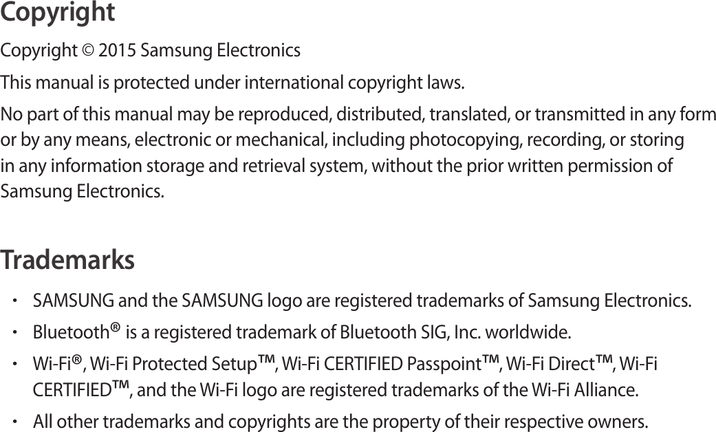 CopyrightCopyright &copy; 2015 Samsung ElectronicsThis manual is protected under international copyright laws.No part of this manual may be reproduced, distributed, translated, or transmitted in any form or by any means, electronic or mechanical, including photocopying, recording, or storing in any information storage and retrieval system, without the prior written permission of Samsung Electronics.Trademarks&bull;SAMSUNG and the SAMSUNG logo are registered trademarks of Samsung Electronics.&bull;Bluetooth&reg; is a registered trademark of Bluetooth SIG, Inc. worldwide.&bull;Wi-Fi&reg;, Wi-Fi Protected Setup&trade;, Wi-Fi CERTIFIED Passpoint&trade;, Wi-Fi Direct&trade;, Wi-Fi CERTIFIED&trade;, and the Wi-Fi logo are registered trademarks of the Wi-Fi Alliance.&bull;All other trademarks and copyrights are the property of their respective owners.
