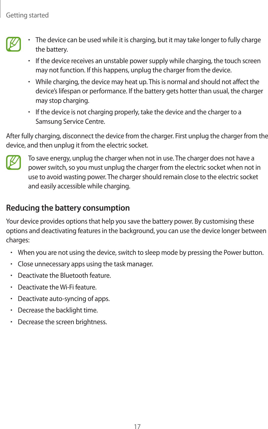 Getting started17&bull;The device can be used while it is charging, but it may take longer to fully charge the battery.&bull;If the device receives an unstable power supply while charging, the touch screen may not function. If this happens, unplug the charger from the device.&bull;While charging, the device may heat up. This is normal and should not affect the device&rsquo;s lifespan or performance. If the battery gets hotter than usual, the charger may stop charging.&bull;If the device is not charging properly, take the device and the charger to a Samsung Service Centre.After fully charging, disconnect the device from the charger. First unplug the charger from the device, and then unplug it from the electric socket.To save energy, unplug the charger when not in use. The charger does not have a power switch, so you must unplug the charger from the electric socket when not in use to avoid wasting power. The charger should remain close to the electric socket and easily accessible while charging.Reducing the battery consumptionYour device provides options that help you save the battery power. By customising these options and deactivating features in the background, you can use the device longer between charges:&bull;When you are not using the device, switch to sleep mode by pressing the Power button.&bull;Close unnecessary apps using the task manager.&bull;Deactivate the Bluetooth feature.&bull;Deactivate the Wi-Fi feature.&bull;Deactivate auto-syncing of apps.&bull;Decrease the backlight time.&bull;Decrease the screen brightness.
