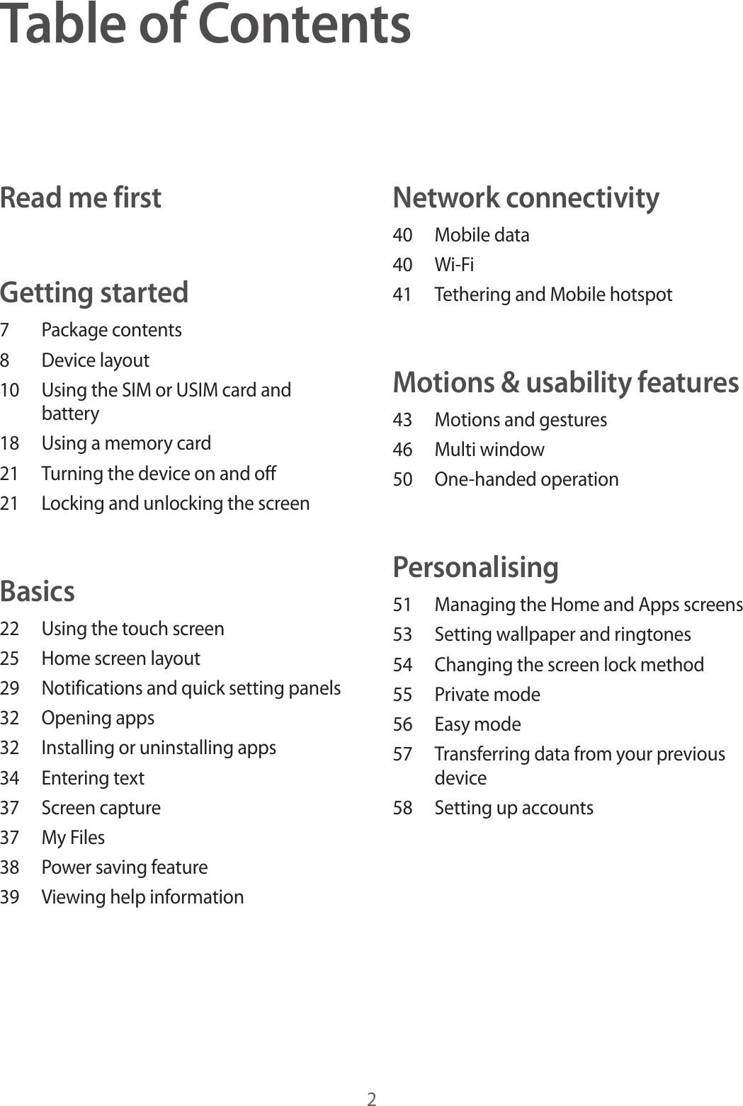 2Table of ContentsRead me firstGetting started7  Package contents8  Device layout10  Using the SIM or USIM card and battery18  Using a memory card21  Turning the device on and off21  Locking and unlocking the screenBasics22  Using the touch screen25  Home screen layout29  Notifications and quick setting panels32  Opening apps32  Installing or uninstalling apps34  Entering text37  Screen capture37  My Files38  Power saving feature39  Viewing help informationNetwork connectivity40  Mobile data40 Wi-Fi41  Tethering and Mobile hotspotMotions &amp; usability features43  Motions and gestures46  Multi window50  One-handed operationPersonalising51  Managing the Home and Apps screens53  Setting wallpaper and ringtones54  Changing the screen lock method55  Private mode56  Easy mode57  Transferring data from your previous device58  Setting up accounts