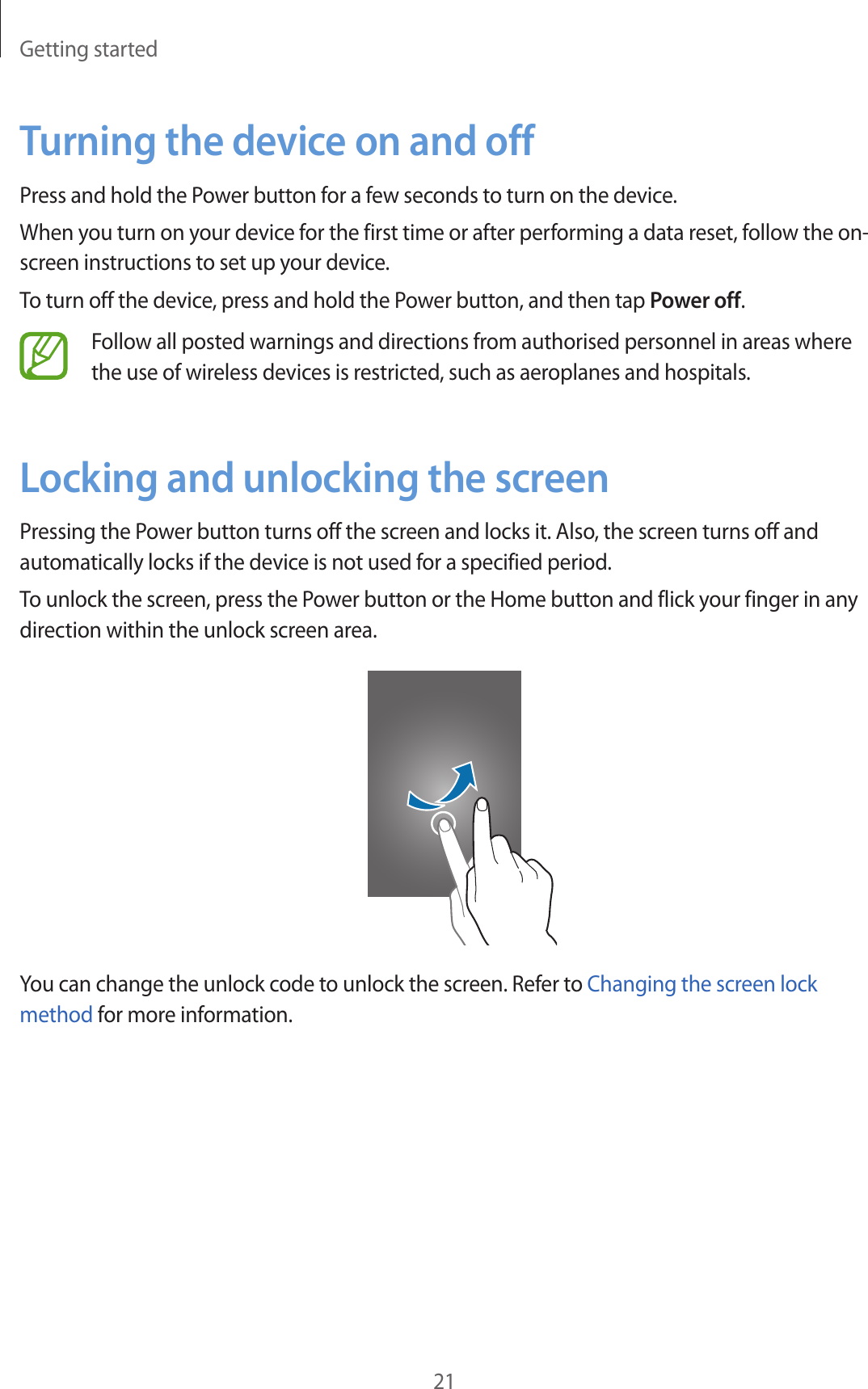 Getting started21Turning the device on and offPress and hold the Power button for a few seconds to turn on the device.When you turn on your device for the first time or after performing a data reset, follow the on-screen instructions to set up your device.To turn off the device, press and hold the Power button, and then tap Power off.Follow all posted warnings and directions from authorised personnel in areas where the use of wireless devices is restricted, such as aeroplanes and hospitals.Locking and unlocking the screenPressing the Power button turns off the screen and locks it. Also, the screen turns off and automatically locks if the device is not used for a specified period.To unlock the screen, press the Power button or the Home button and flick your finger in any direction within the unlock screen area.You can change the unlock code to unlock the screen. Refer to Changing the screen lock method for more information.