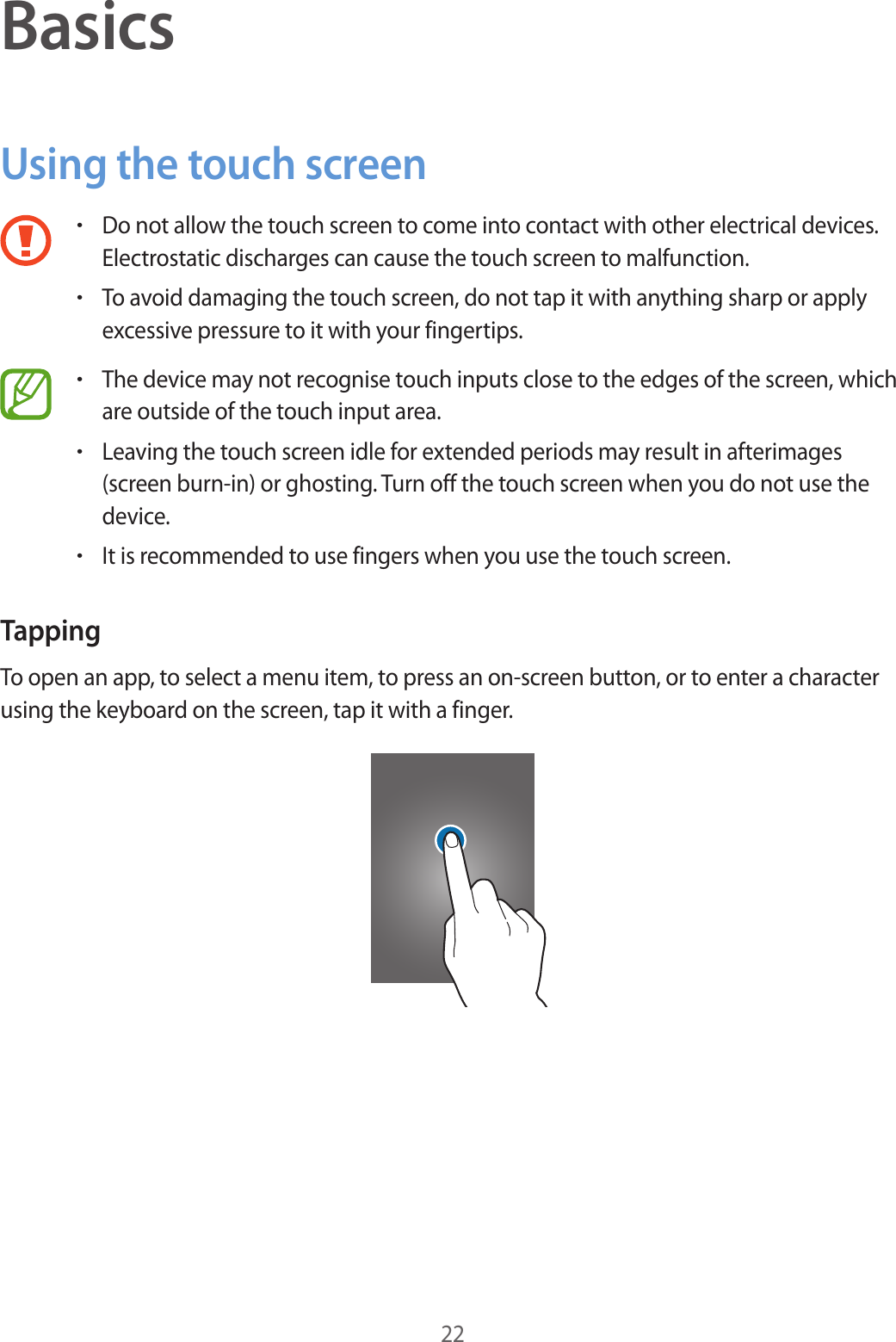 22BasicsUsing the touch screen&bull;Do not allow the touch screen to come into contact with other electrical devices. Electrostatic discharges can cause the touch screen to malfunction.&bull;To avoid damaging the touch screen, do not tap it with anything sharp or apply excessive pressure to it with your fingertips.&bull;The device may not recognise touch inputs close to the edges of the screen, which are outside of the touch input area.&bull;Leaving the touch screen idle for extended periods may result in afterimages (screen burn-in) or ghosting. Turn off the touch screen when you do not use the device.&bull;It is recommended to use fingers when you use the touch screen.TappingTo open an app, to select a menu item, to press an on-screen button, or to enter a character using the keyboard on the screen, tap it with a finger.