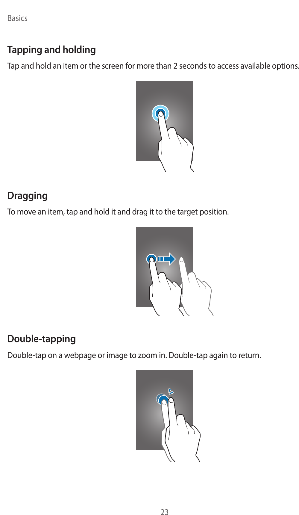 Basics23Tapping and holdingTap and hold an item or the screen for more than 2 seconds to access available options.DraggingTo move an item, tap and hold it and drag it to the target position.Double-tappingDouble-tap on a webpage or image to zoom in. Double-tap again to return.