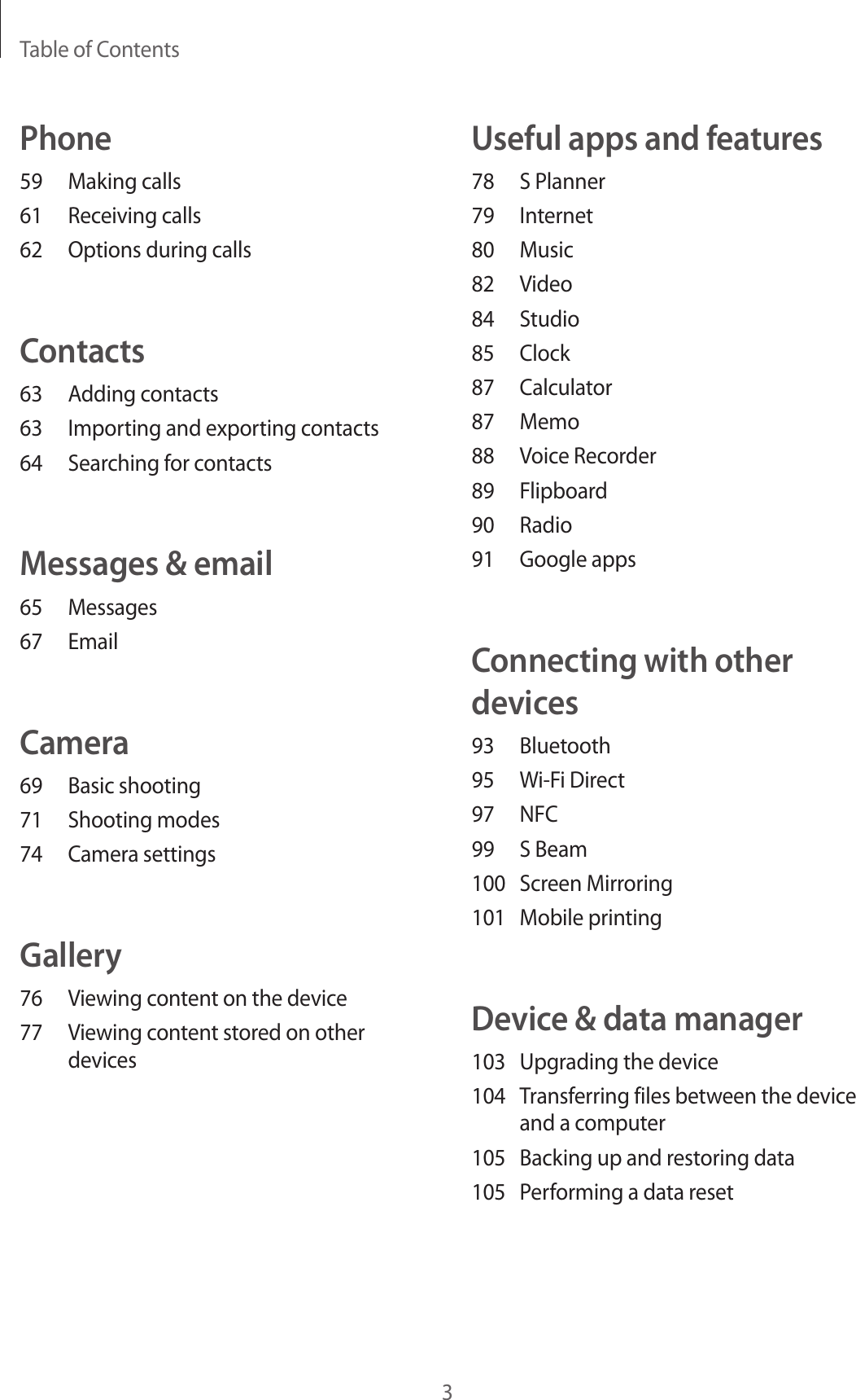Table of Contents3Useful apps and features78  S Planner79 Internet80 Music82 Video84 Studio85 Clock87 Calculator87 Memo88  Voice Recorder89 Flipboard90 Radio91  Google appsConnecting with other devices93 Bluetooth95  Wi-Fi Direct97 NFC99  S Beam100  Screen Mirroring101  Mobile printingDevice &amp; data manager103  Upgrading the device104  Transferring files between the device and a computer105  Backing up and restoring data105  Performing a data resetPhone59  Making calls61  Receiving calls62  Options during callsContacts63  Adding contacts63  Importing and exporting contacts64  Searching for contactsMessages &amp; email65 Messages67 EmailCamera69  Basic shooting71  Shooting modes74  Camera settingsGallery76  Viewing content on the device77  Viewing content stored on other devices