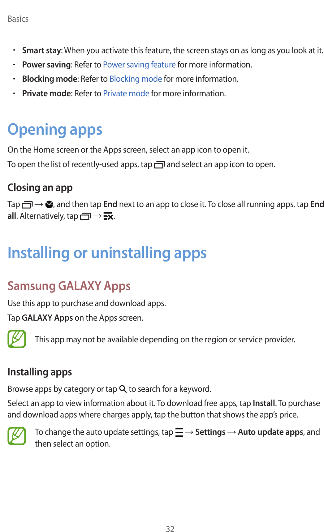 Basics32&bull;Smart stay: When you activate this feature, the screen stays on as long as you look at it.&bull;Power saving: Refer to Power saving feature for more information.&bull;Blocking mode: Refer to Blocking mode for more information.&bull;Private mode: Refer to Private mode for more information.Opening appsOn the Home screen or the Apps screen, select an app icon to open it.To open the list of recently-used apps, tap   and select an app icon to open.Closing an appTap   &rarr; , and then tap End next to an app to close it. To close all running apps, tap End all. Alternatively, tap   &rarr;  .Installing or uninstalling appsSamsung GALAXY AppsUse this app to purchase and download apps.Tap GALAXY Apps on the Apps screen.This app may not be available depending on the region or service provider.Installing appsBrowse apps by category or tap   to search for a keyword.Select an app to view information about it. To download free apps, tap Install. To purchase and download apps where charges apply, tap the button that shows the app&rsquo;s price.To change the auto update settings, tap   &rarr; Settings &rarr; Auto update apps, and then select an option.