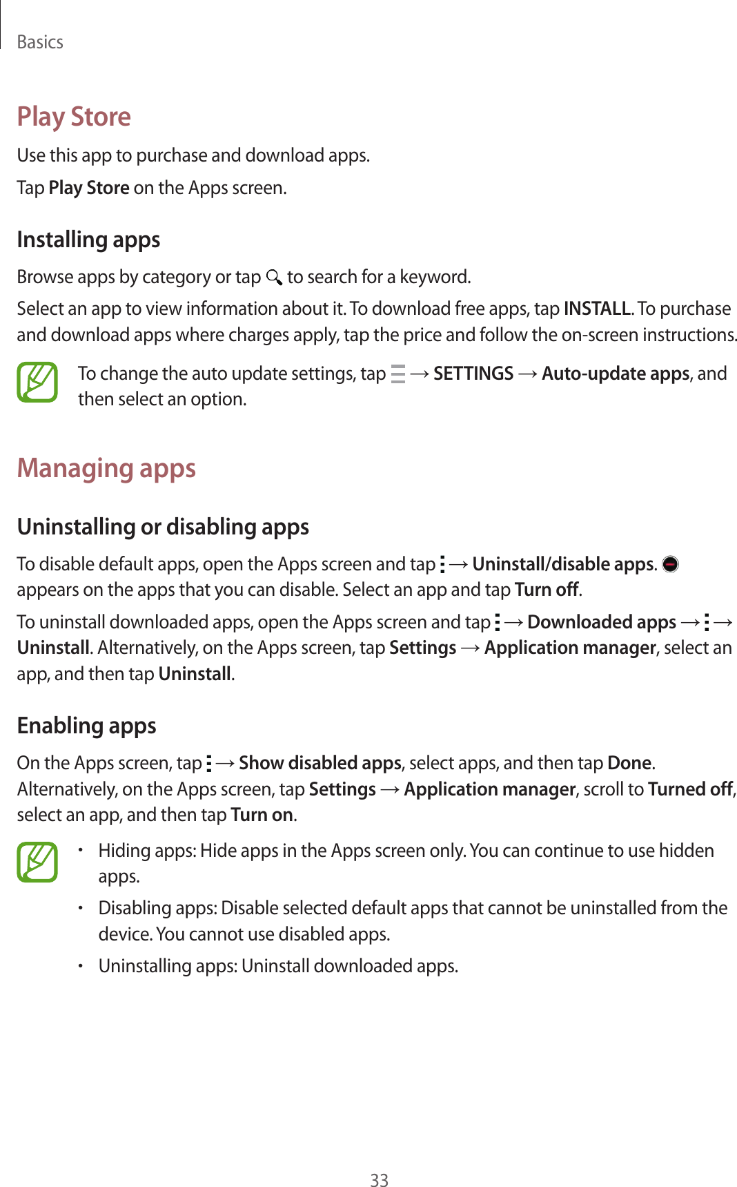 Basics33Play StoreUse this app to purchase and download apps.Tap Play Store on the Apps screen.Installing appsBrowse apps by category or tap   to search for a keyword.Select an app to view information about it. To download free apps, tap INSTALL. To purchase and download apps where charges apply, tap the price and follow the on-screen instructions.To change the auto update settings, tap   &rarr; SETTINGS &rarr; Auto-update apps, and then select an option.Managing appsUninstalling or disabling appsTo disable default apps, open the Apps screen and tap   &rarr; Uninstall/disable apps.   appears on the apps that you can disable. Select an app and tap Turn off.To uninstall downloaded apps, open the Apps screen and tap   &rarr; Downloaded apps &rarr;   &rarr; Uninstall. Alternatively, on the Apps screen, tap Settings &rarr; Application manager, select an app, and then tap Uninstall.Enabling appsOn the Apps screen, tap   &rarr; Show disabled apps, select apps, and then tap Done. Alternatively, on the Apps screen, tap Settings &rarr; Application manager, scroll to Turned off, select an app, and then tap Turn on.&bull;Hiding apps: Hide apps in the Apps screen only. You can continue to use hidden apps.&bull;Disabling apps: Disable selected default apps that cannot be uninstalled from the device. You cannot use disabled apps.&bull;Uninstalling apps: Uninstall downloaded apps.