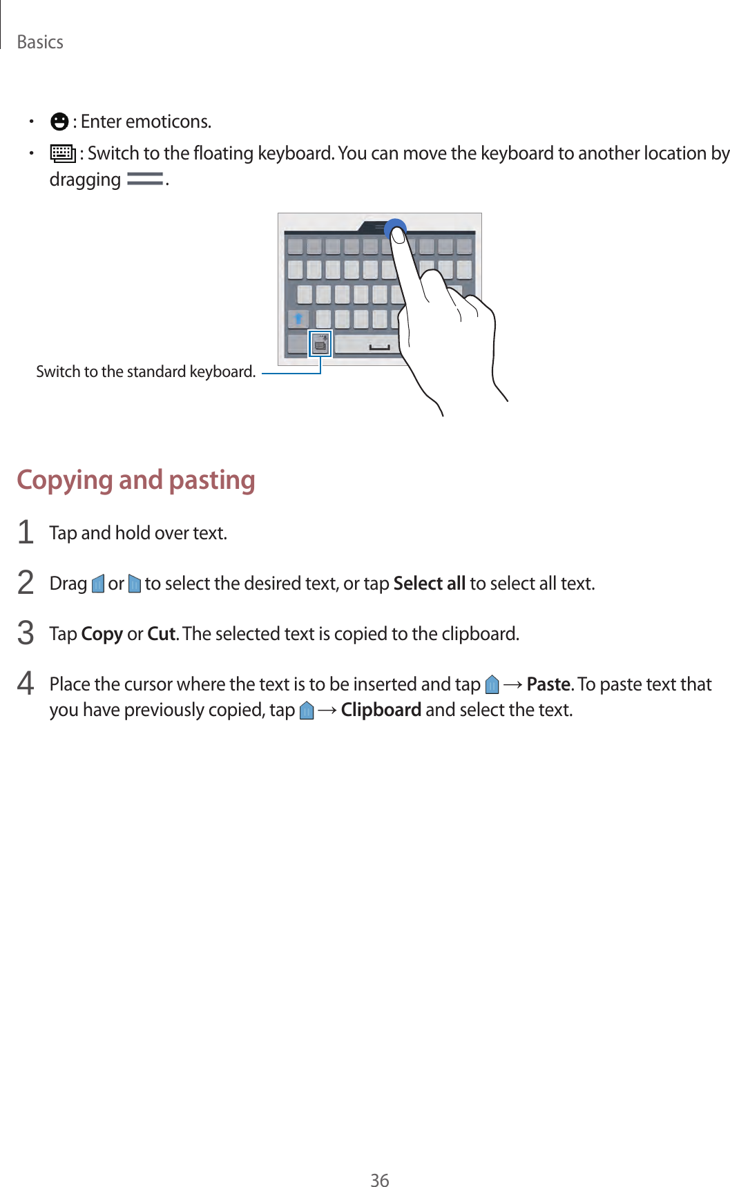 Basics36&bull; : Enter emoticons.&bull; : Switch to the floating keyboard. You can move the keyboard to another location by dragging  .Switch to the standard keyboard.Copying and pasting1  Tap and hold over text.2  Drag   or   to select the desired text, or tap Select all to select all text.3  Tap Copy or Cut. The selected text is copied to the clipboard.4  Place the cursor where the text is to be inserted and tap   &rarr; Paste. To paste text that you have previously copied, tap   &rarr; Clipboard and select the text.