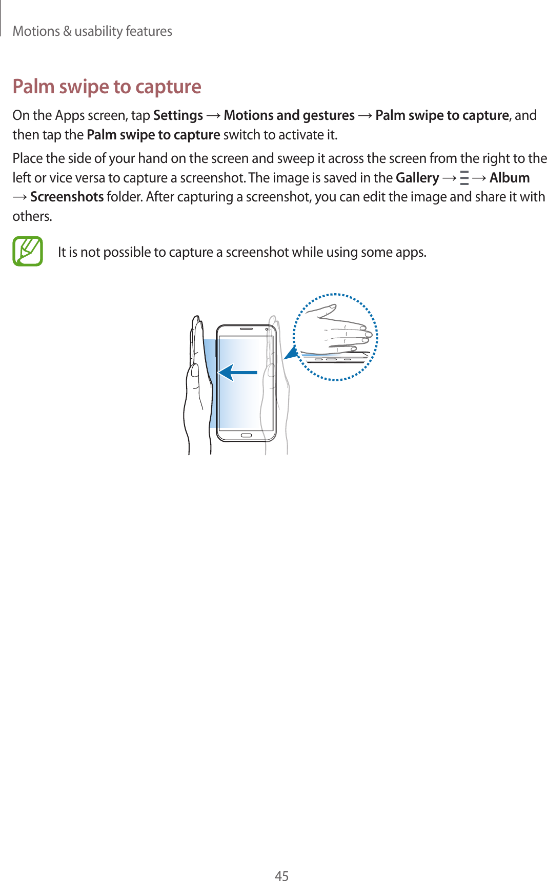 Motions &amp; usability features45Palm swipe to captureOn the Apps screen, tap Settings &rarr; Motions and gestures &rarr; Palm swipe to capture, and then tap the Palm swipe to capture switch to activate it.Place the side of your hand on the screen and sweep it across the screen from the right to the left or vice versa to capture a screenshot. The image is saved in the Gallery &rarr;   &rarr; Album &rarr; Screenshots folder. After capturing a screenshot, you can edit the image and share it with others.It is not possible to capture a screenshot while using some apps.